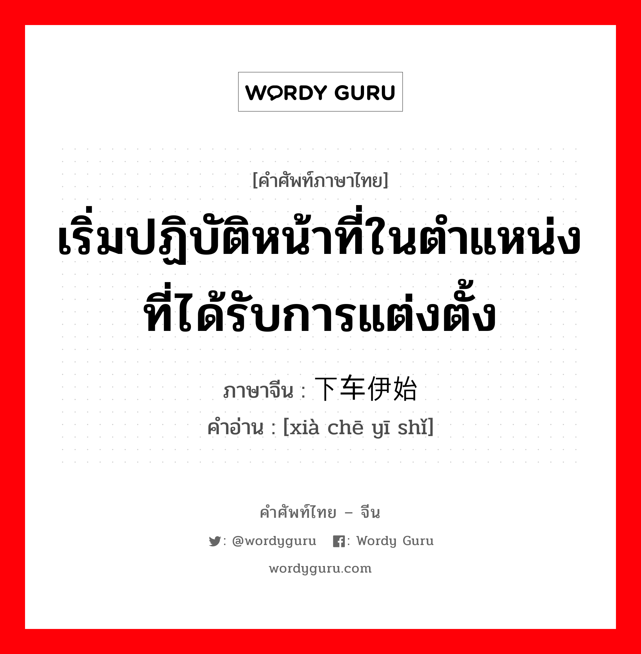 เริ่มปฏิบัติหน้าที่ในตำแหน่งที่ได้รับการแต่งตั้ง ภาษาจีนคืออะไร, คำศัพท์ภาษาไทย - จีน เริ่มปฏิบัติหน้าที่ในตำแหน่งที่ได้รับการแต่งตั้ง ภาษาจีน 下车伊始 คำอ่าน [xià chē yī shǐ]