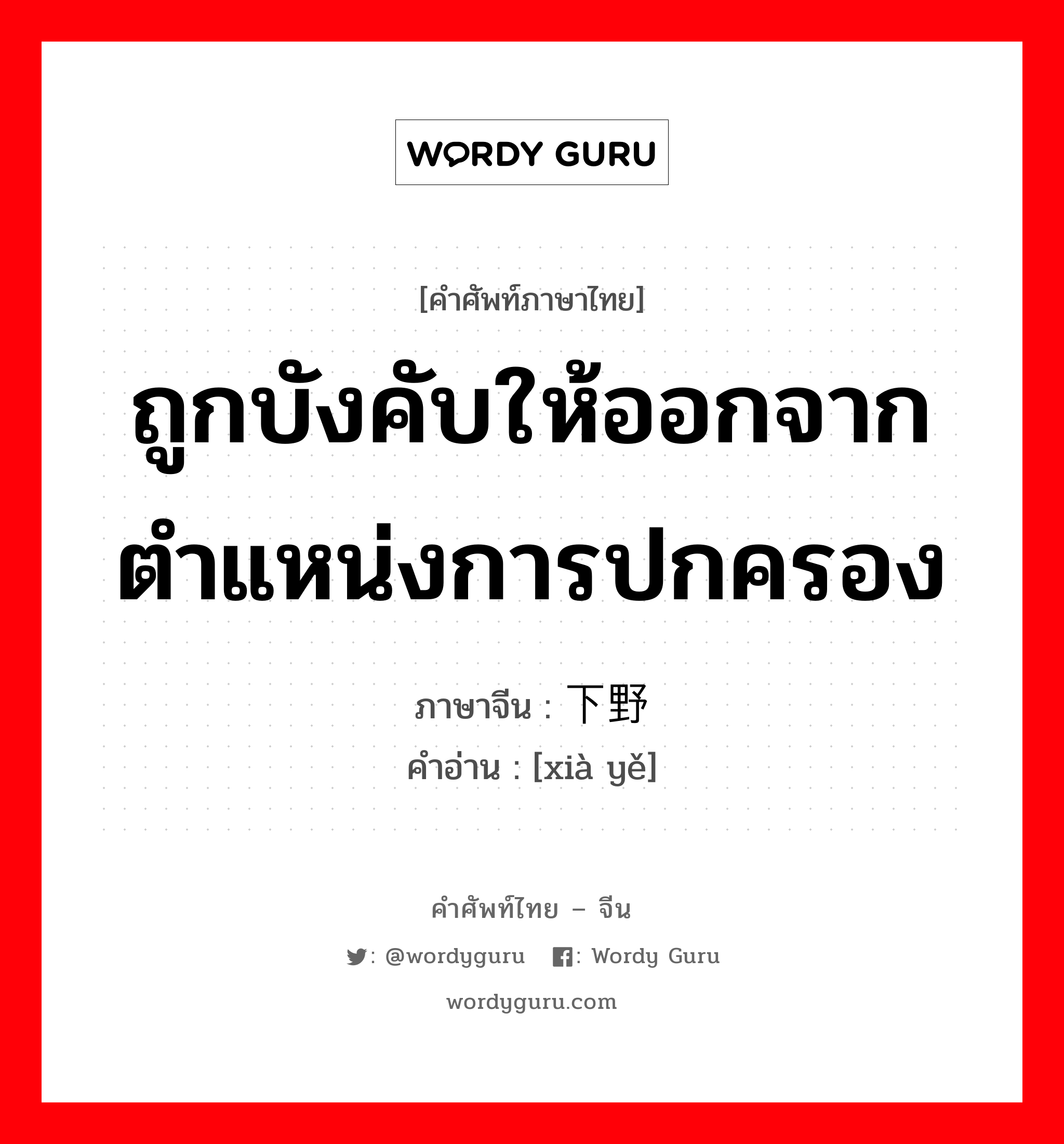 ถูกบังคับให้ออกจากตำแหน่งการปกครอง ภาษาจีนคืออะไร, คำศัพท์ภาษาไทย - จีน ถูกบังคับให้ออกจากตำแหน่งการปกครอง ภาษาจีน 下野 คำอ่าน [xià yě]