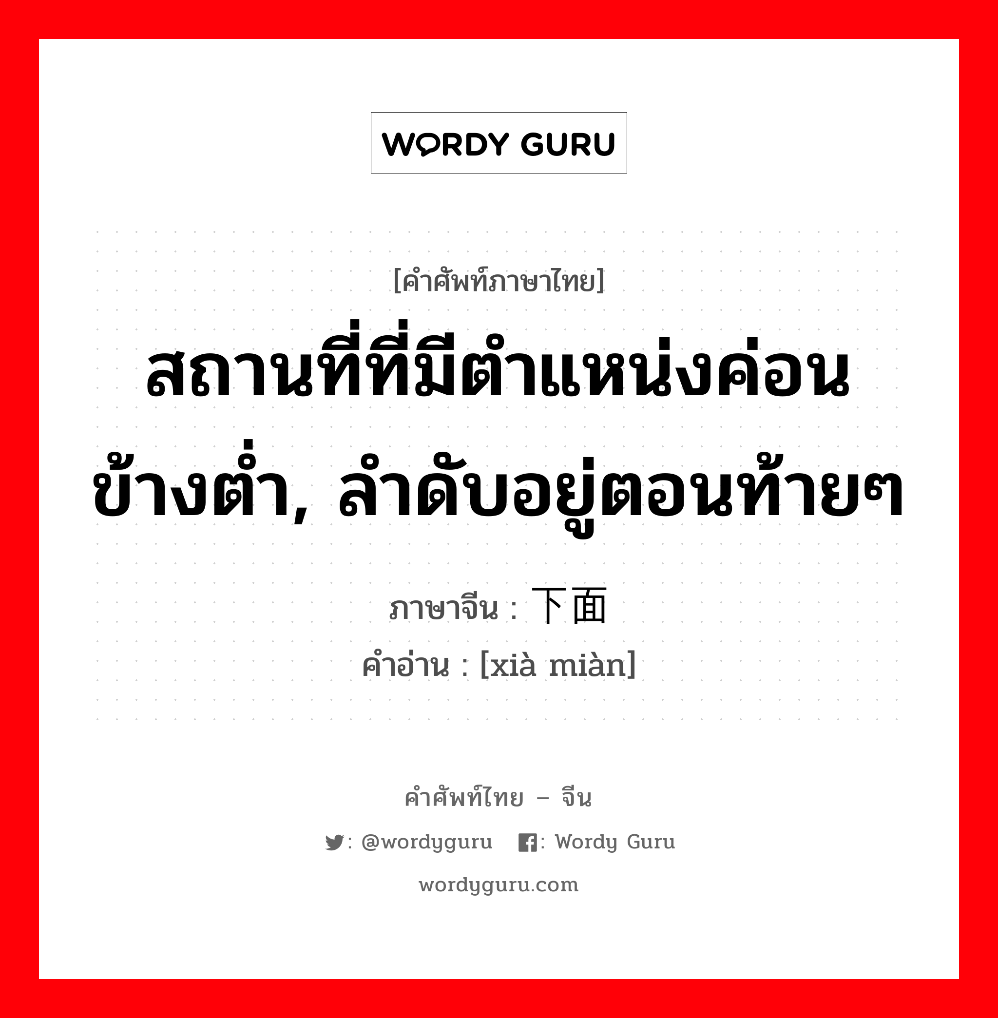 สถานที่ที่มีตำแหน่งค่อนข้างต่ำ, ลำดับอยู่ตอนท้ายๆ ภาษาจีนคืออะไร, คำศัพท์ภาษาไทย - จีน สถานที่ที่มีตำแหน่งค่อนข้างต่ำ, ลำดับอยู่ตอนท้ายๆ ภาษาจีน 下面 คำอ่าน [xià miàn]