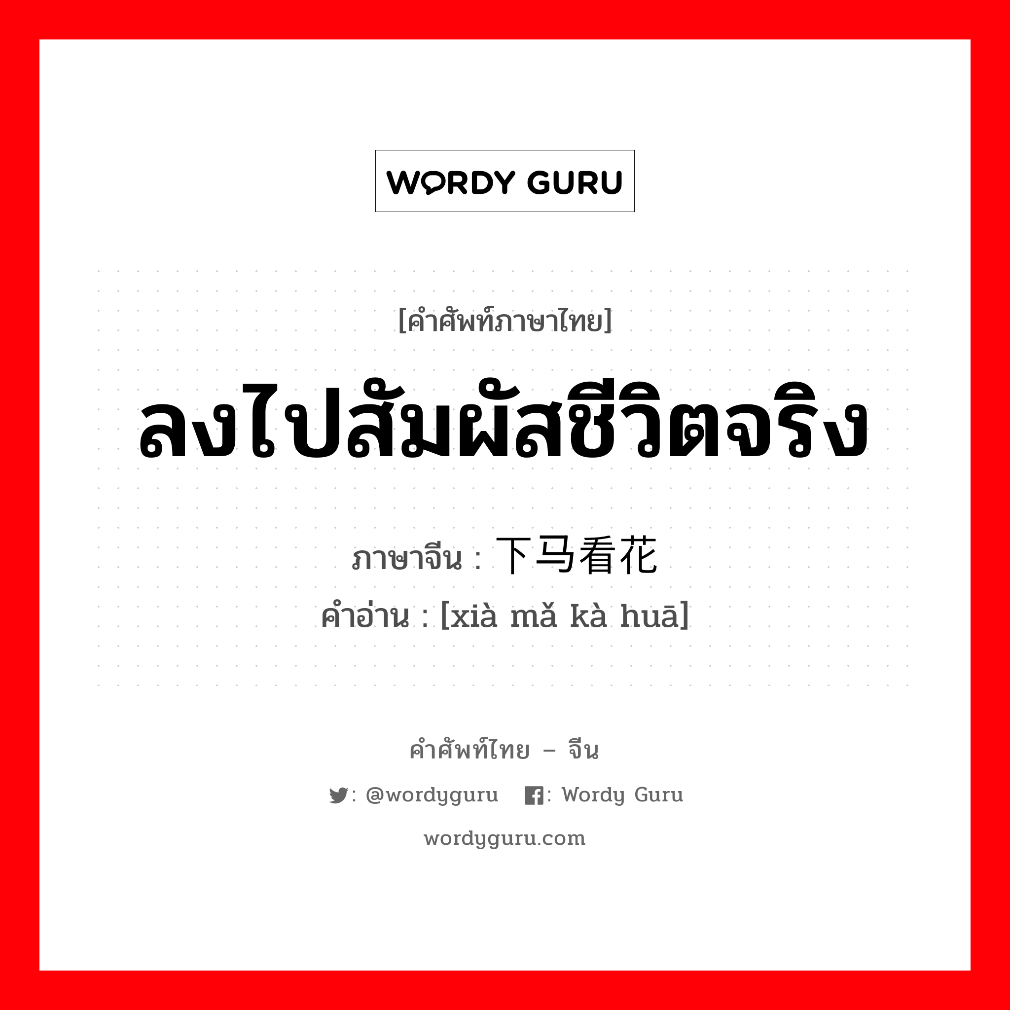 ลงไปสัมผัสชีวิตจริง ภาษาจีนคืออะไร, คำศัพท์ภาษาไทย - จีน ลงไปสัมผัสชีวิตจริง ภาษาจีน 下马看花 คำอ่าน [xià mǎ kà huā]