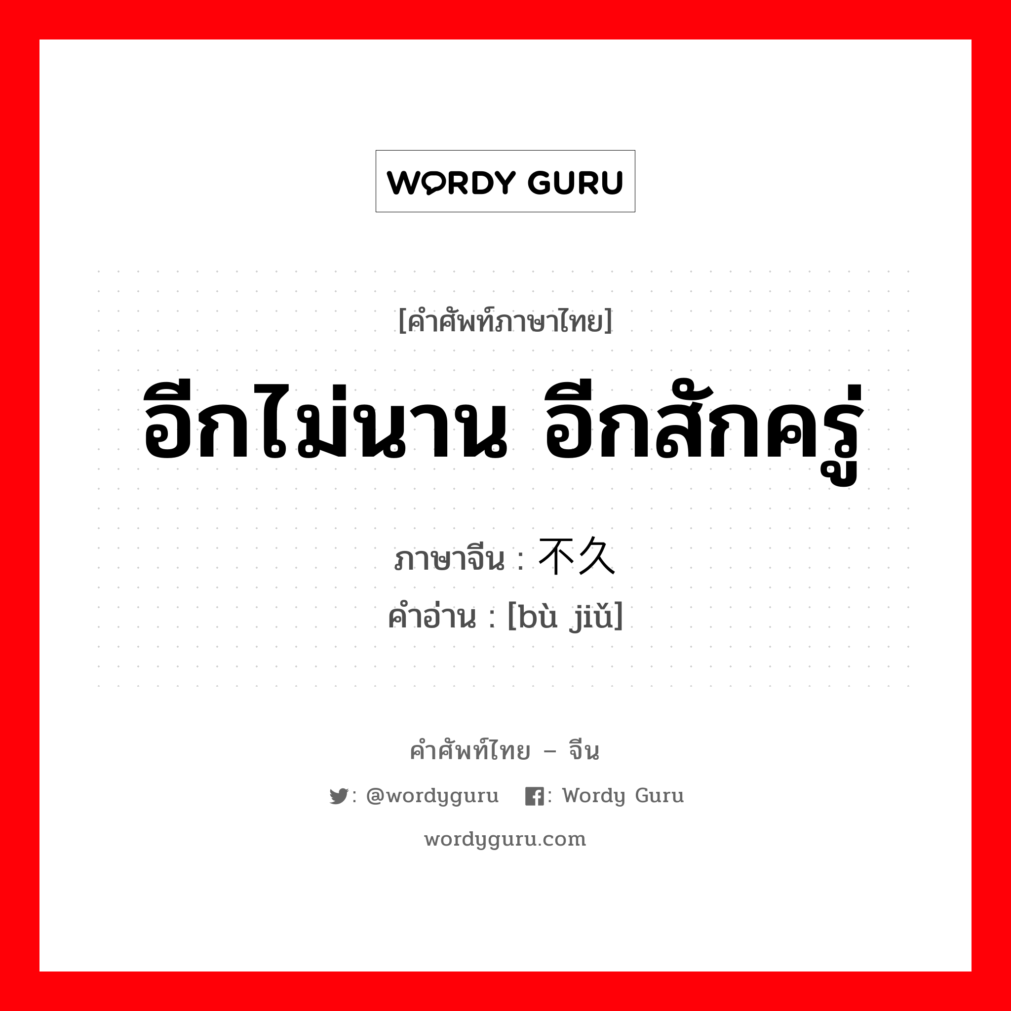 อีกไม่นาน อีกสักครู่ ภาษาจีนคืออะไร, คำศัพท์ภาษาไทย - จีน อีกไม่นาน อีกสักครู่ ภาษาจีน 不久 คำอ่าน [bù jiǔ]