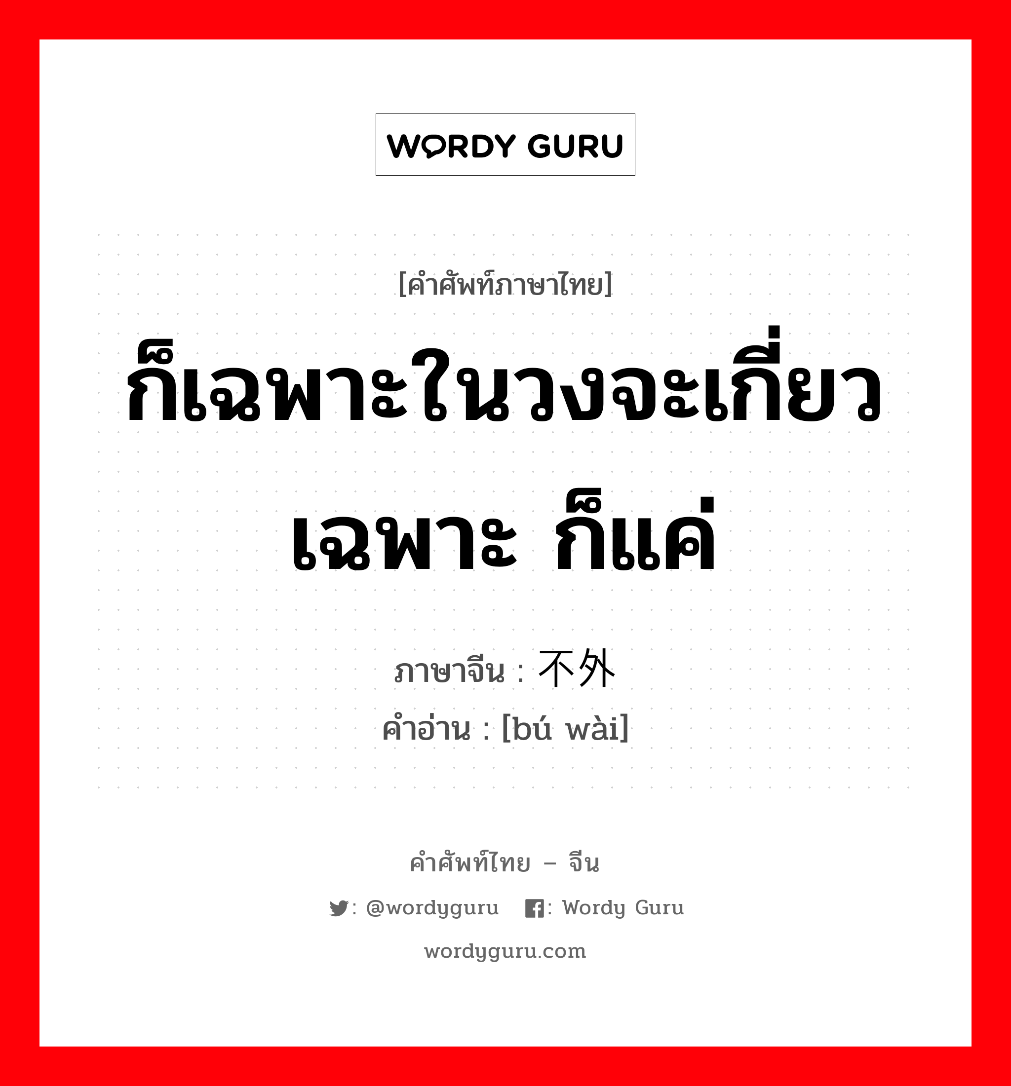 ก็เฉพาะในวงจะเกี่ยวเฉพาะ ก็แค่ ภาษาจีนคืออะไร, คำศัพท์ภาษาไทย - จีน ก็เฉพาะในวงจะเกี่ยวเฉพาะ ก็แค่ ภาษาจีน 不外 คำอ่าน [bú wài]