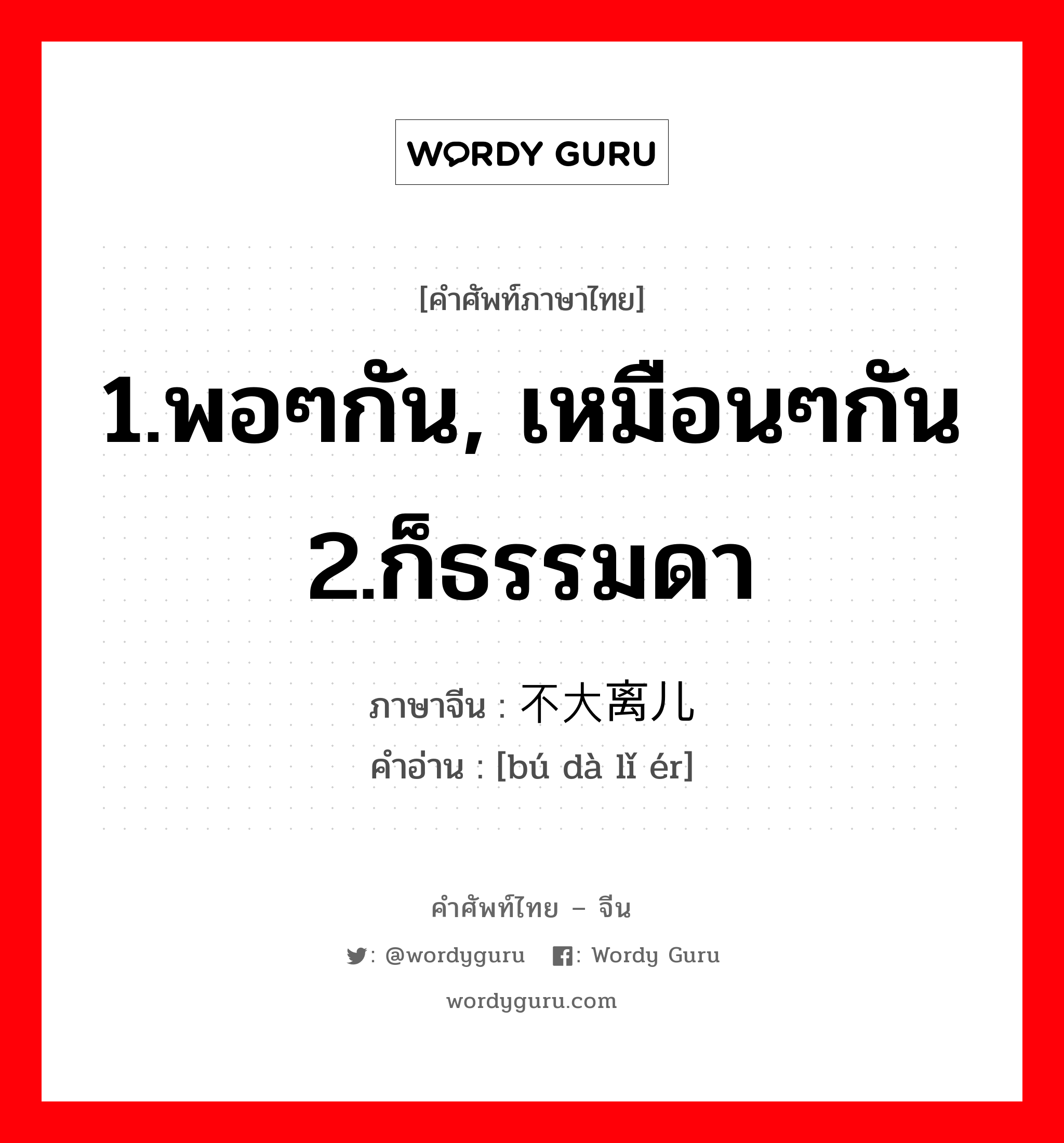 1.พอๆกัน, เหมือนๆกัน 2.ก็ธรรมดา ภาษาจีนคืออะไร, คำศัพท์ภาษาไทย - จีน 1.พอๆกัน, เหมือนๆกัน 2.ก็ธรรมดา ภาษาจีน 不大离儿 คำอ่าน [bú dà lǐ ér]