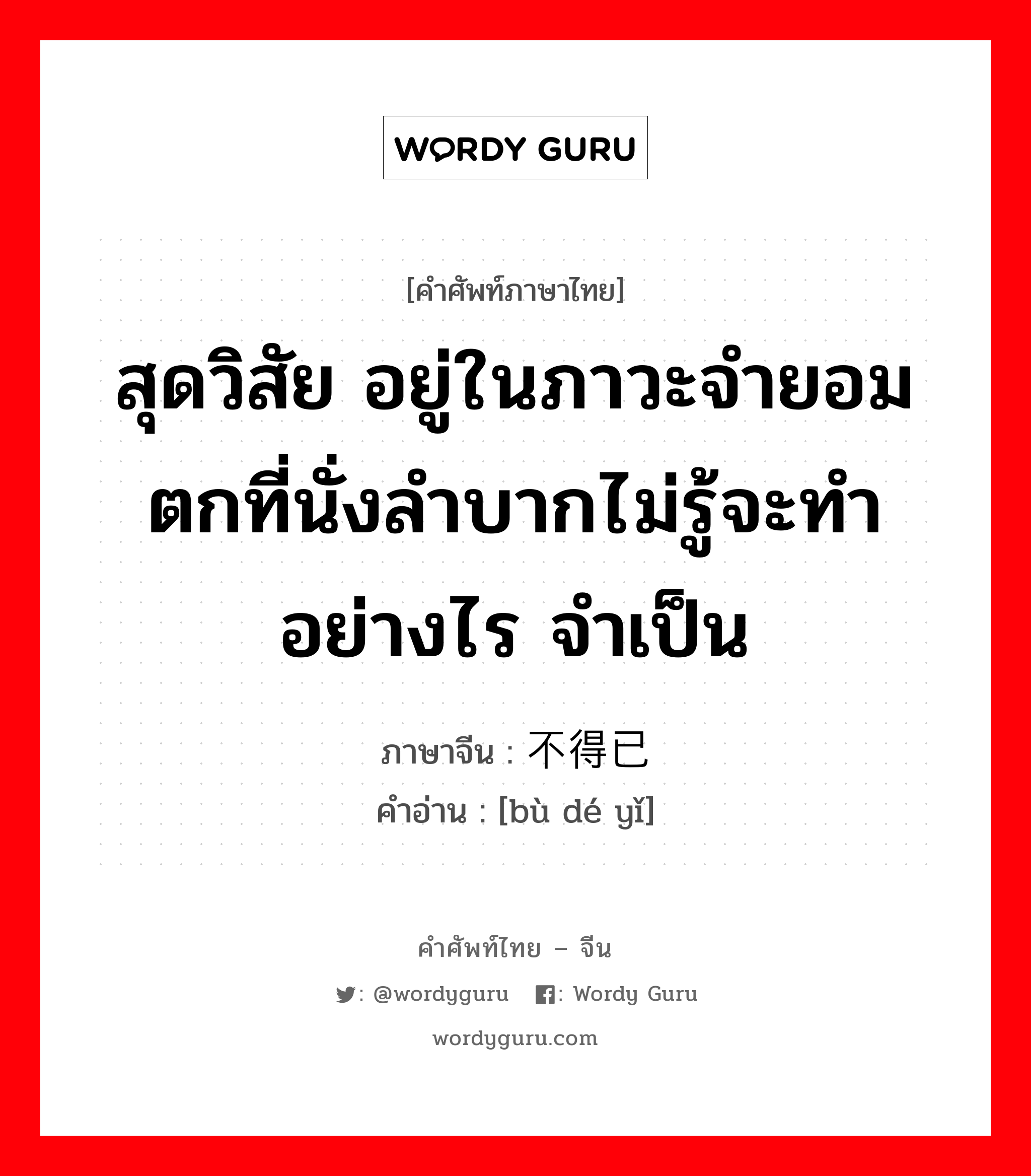 สุดวิสัย อยู่ในภาวะจำยอม ตกที่นั่งลำบากไม่รู้จะทำอย่างไร จำเป็น ภาษาจีนคืออะไร, คำศัพท์ภาษาไทย - จีน สุดวิสัย อยู่ในภาวะจำยอม ตกที่นั่งลำบากไม่รู้จะทำอย่างไร จำเป็น ภาษาจีน 不得已 คำอ่าน [bù dé yǐ]