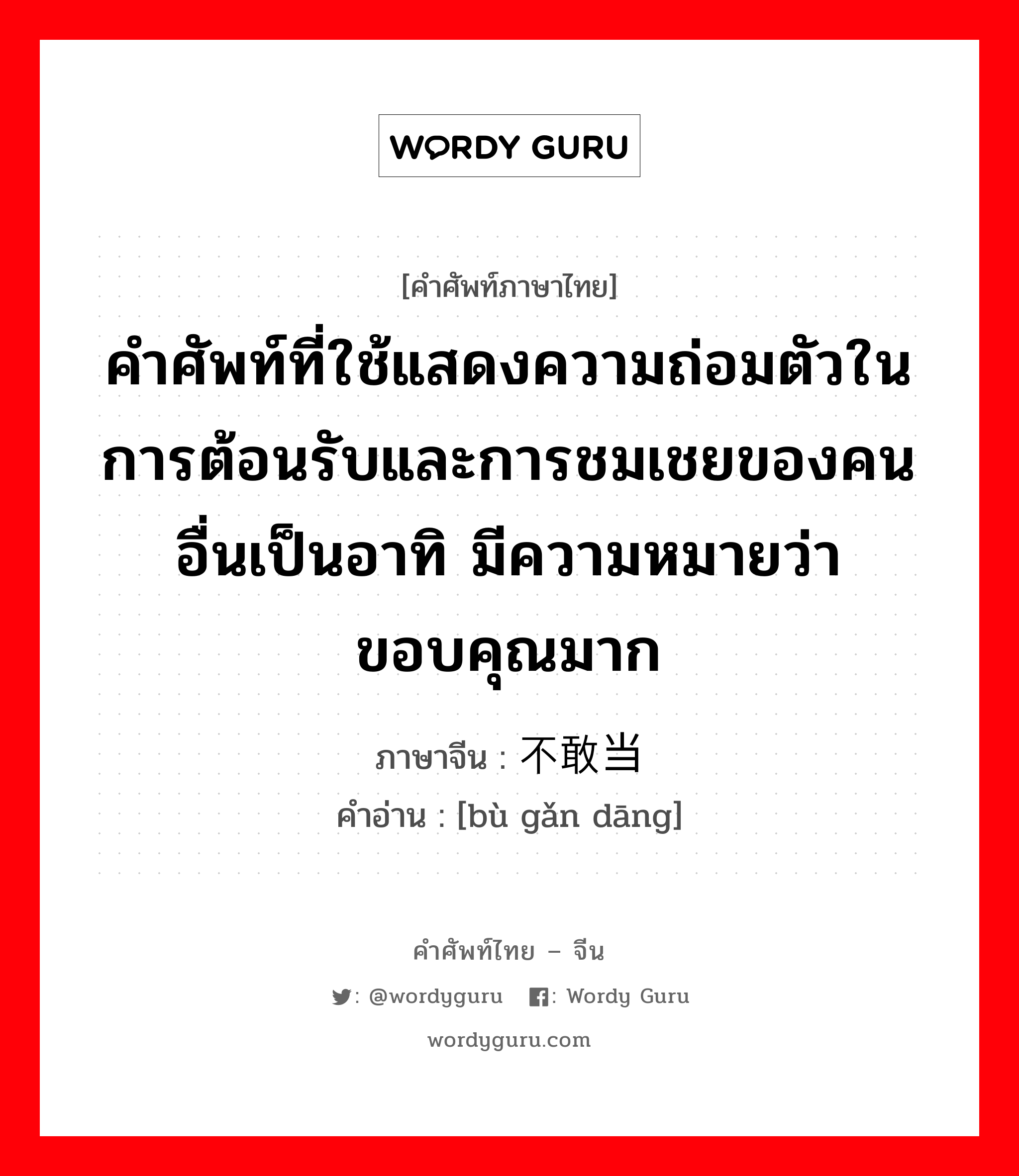 คำศัพท์ที่ใช้แสดงความถ่อมตัวในการต้อนรับและการชมเชยของคนอื่นเป็นอาทิ มีความหมายว่า ขอบคุณมาก ภาษาจีนคืออะไร, คำศัพท์ภาษาไทย - จีน คำศัพท์ที่ใช้แสดงความถ่อมตัวในการต้อนรับและการชมเชยของคนอื่นเป็นอาทิ มีความหมายว่า ขอบคุณมาก ภาษาจีน 不敢当 คำอ่าน [bù gǎn dāng]