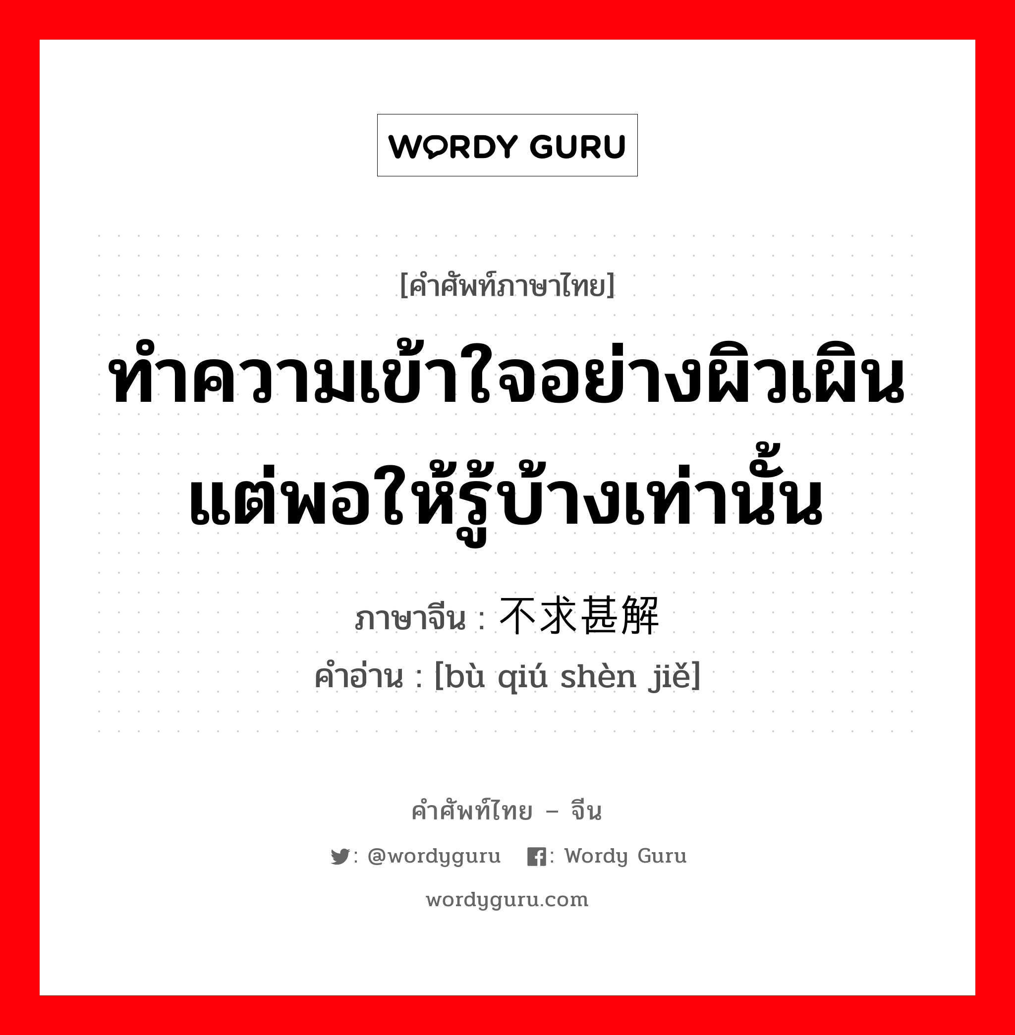 ทำความเข้าใจอย่างผิวเผิน แต่พอให้รู้บ้างเท่านั้น ภาษาจีนคืออะไร, คำศัพท์ภาษาไทย - จีน ทำความเข้าใจอย่างผิวเผิน แต่พอให้รู้บ้างเท่านั้น ภาษาจีน 不求甚解 คำอ่าน [bù qiú shèn jiě]