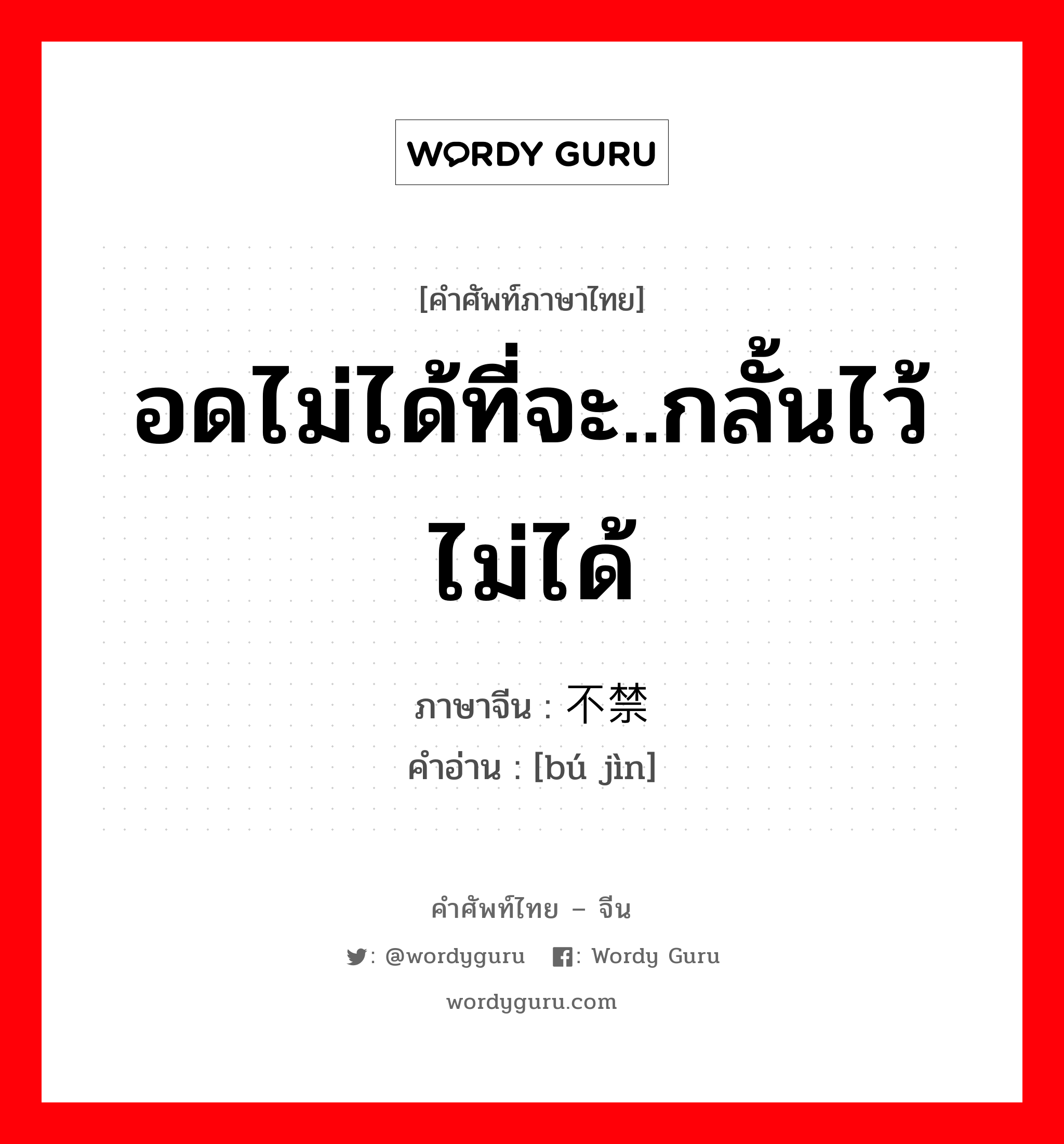 อดไม่ได้ที่จะ..กลั้นไว้ไม่ได้ ภาษาจีนคืออะไร, คำศัพท์ภาษาไทย - จีน อดไม่ได้ที่จะ..กลั้นไว้ไม่ได้ ภาษาจีน 不禁 คำอ่าน [bú jìn]