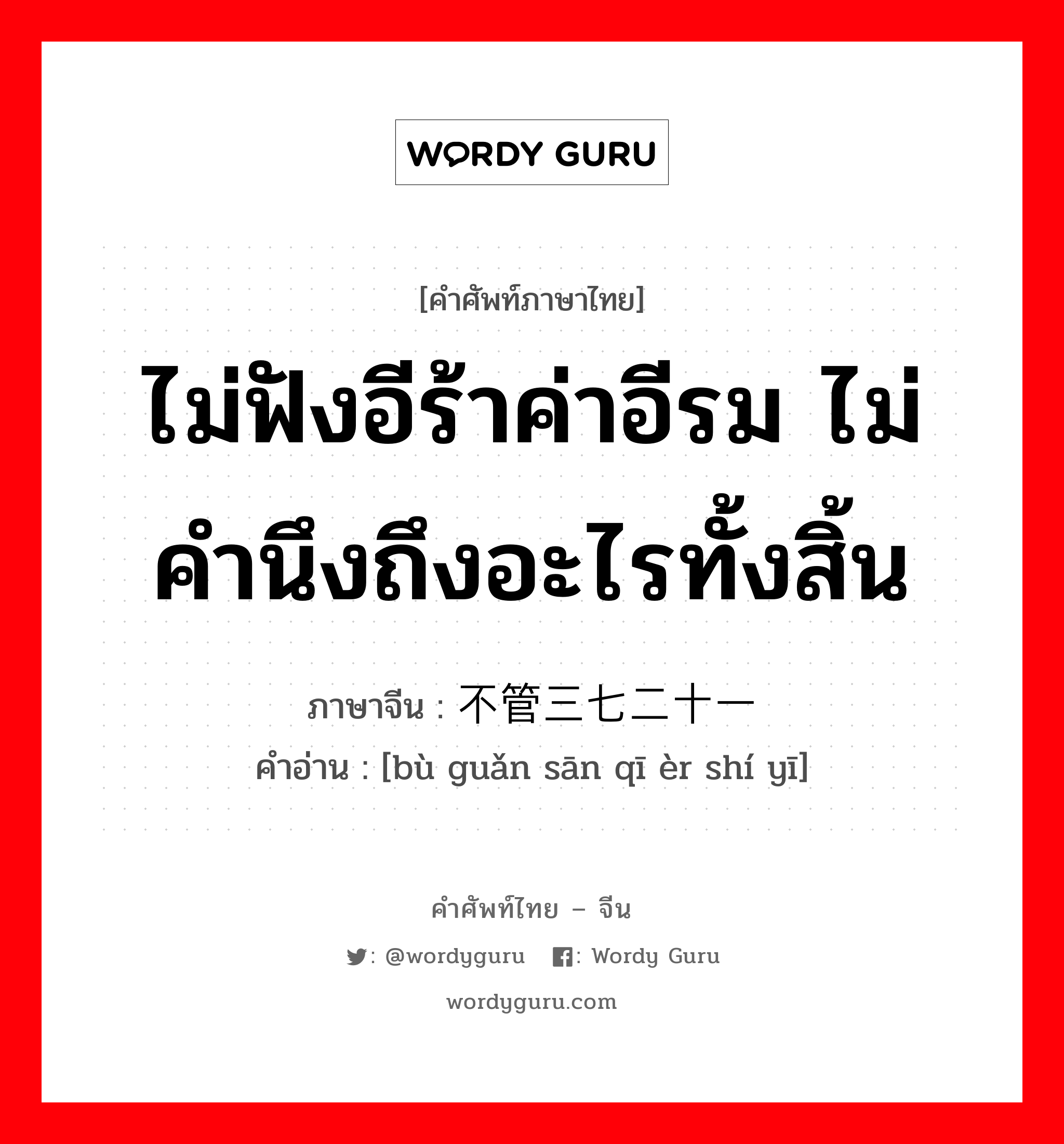 ไม่ฟังอีร้าค่าอีรม ไม่คำนึงถึงอะไรทั้งสิ้น ภาษาจีนคืออะไร, คำศัพท์ภาษาไทย - จีน ไม่ฟังอีร้าค่าอีรม ไม่คำนึงถึงอะไรทั้งสิ้น ภาษาจีน 不管三七二十一 คำอ่าน [bù guǎn sān qī èr shí yī]