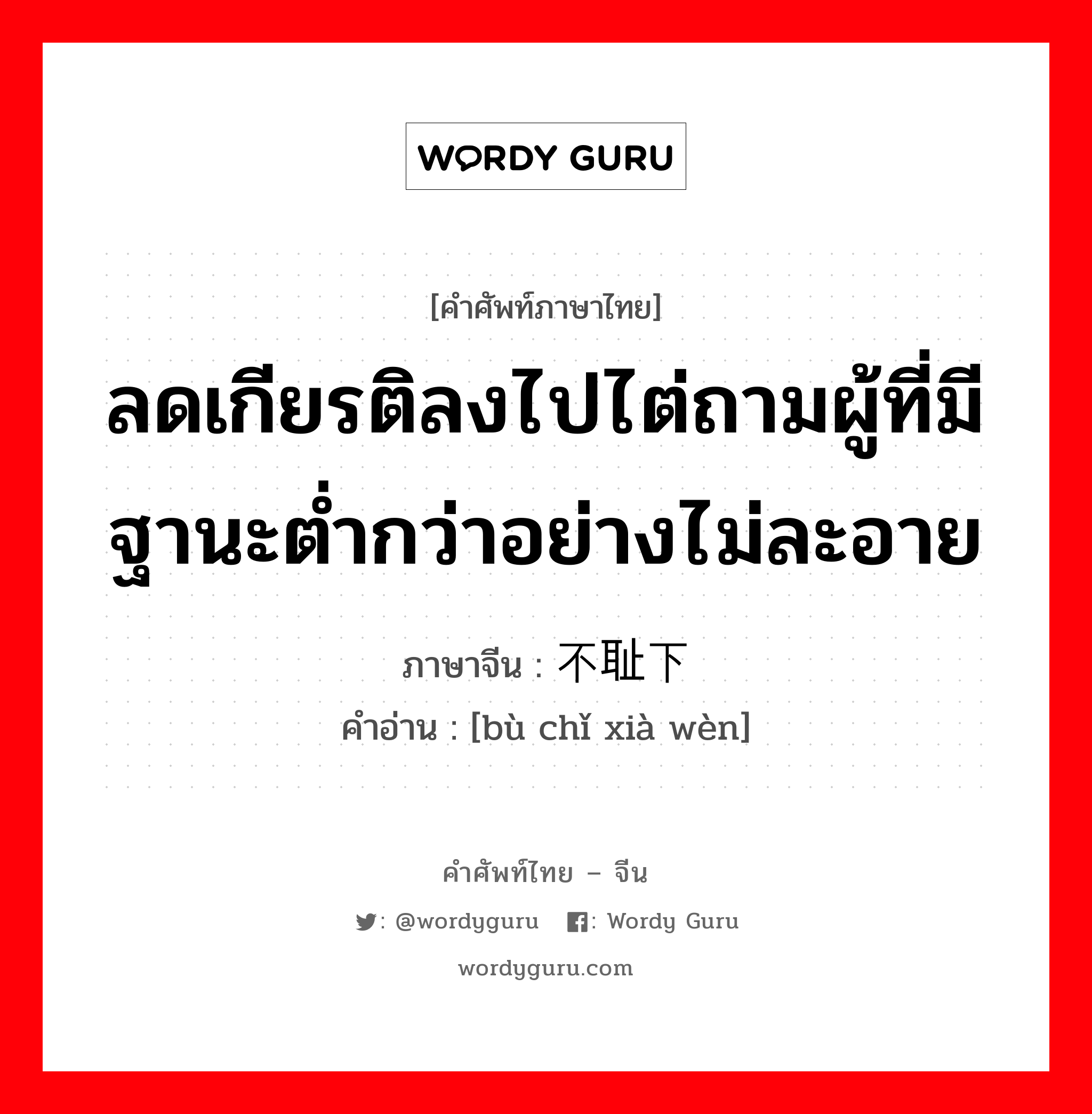 ลดเกียรติลงไปไต่ถามผู้ที่มีฐานะต่ำกว่าอย่างไม่ละอาย ภาษาจีนคืออะไร, คำศัพท์ภาษาไทย - จีน ลดเกียรติลงไปไต่ถามผู้ที่มีฐานะต่ำกว่าอย่างไม่ละอาย ภาษาจีน 不耻下问 คำอ่าน [bù chǐ xià wèn]