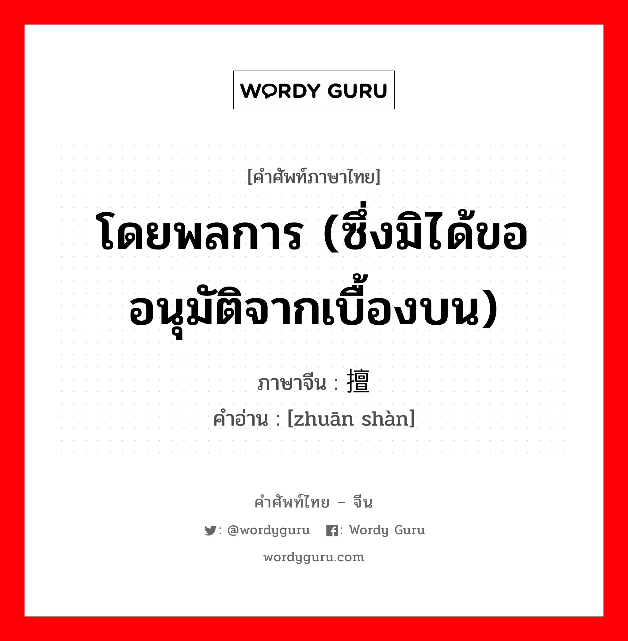 โดยพลการ (ซึ่งมิได้ขออนุมัติจากเบื้องบน) ภาษาจีนคืออะไร, คำศัพท์ภาษาไทย - จีน โดยพลการ (ซึ่งมิได้ขออนุมัติจากเบื้องบน) ภาษาจีน 专擅 คำอ่าน [zhuān shàn]