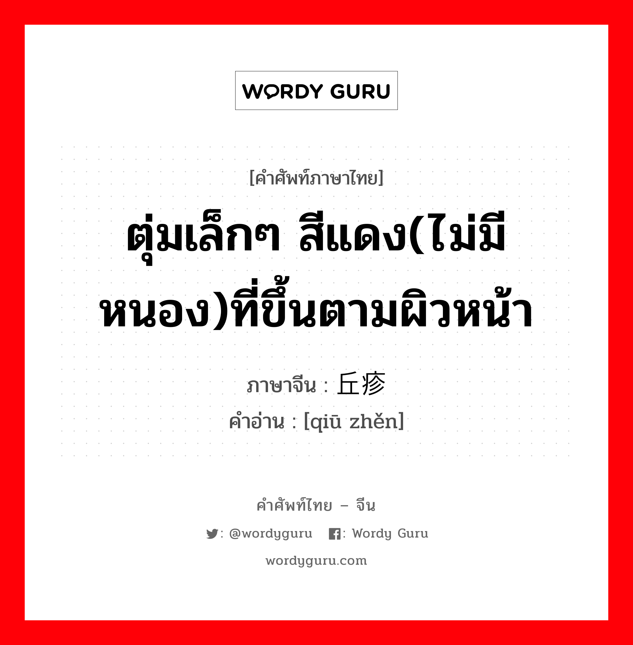 ตุ่มเล็กๆ สีแดง(ไม่มีหนอง)ที่ขึ้นตามผิวหน้า ภาษาจีนคืออะไร, คำศัพท์ภาษาไทย - จีน ตุ่มเล็กๆ สีแดง(ไม่มีหนอง)ที่ขึ้นตามผิวหน้า ภาษาจีน 丘疹 คำอ่าน [qiū zhěn]