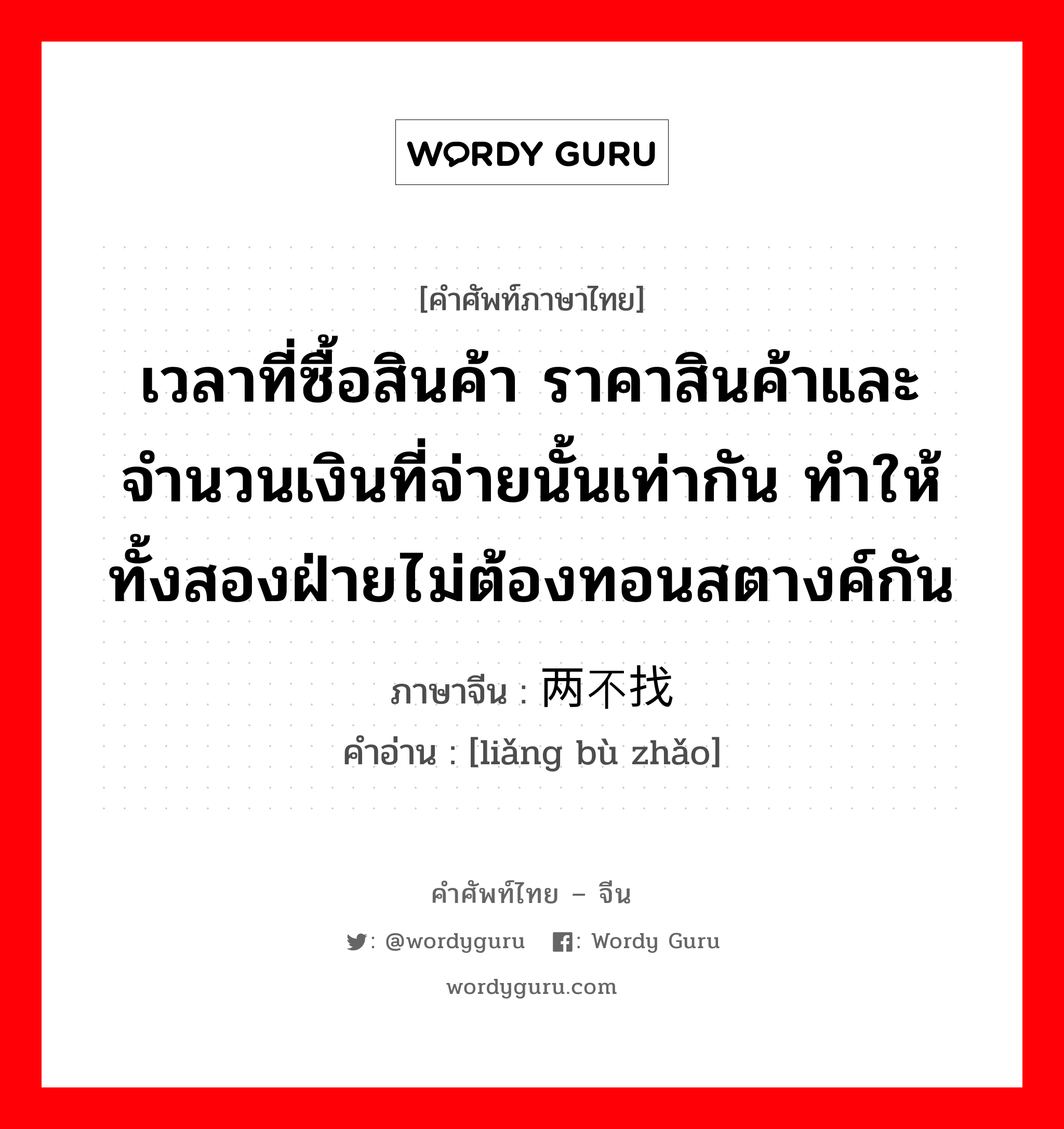 เวลาที่ซื้อสินค้า ราคาสินค้าและจำนวนเงินที่จ่ายนั้นเท่ากัน ทำให้ทั้งสองฝ่ายไม่ต้องทอนสตางค์กัน ภาษาจีนคืออะไร, คำศัพท์ภาษาไทย - จีน เวลาที่ซื้อสินค้า ราคาสินค้าและจำนวนเงินที่จ่ายนั้นเท่ากัน ทำให้ทั้งสองฝ่ายไม่ต้องทอนสตางค์กัน ภาษาจีน 两不找 คำอ่าน [liǎng bù zhǎo]