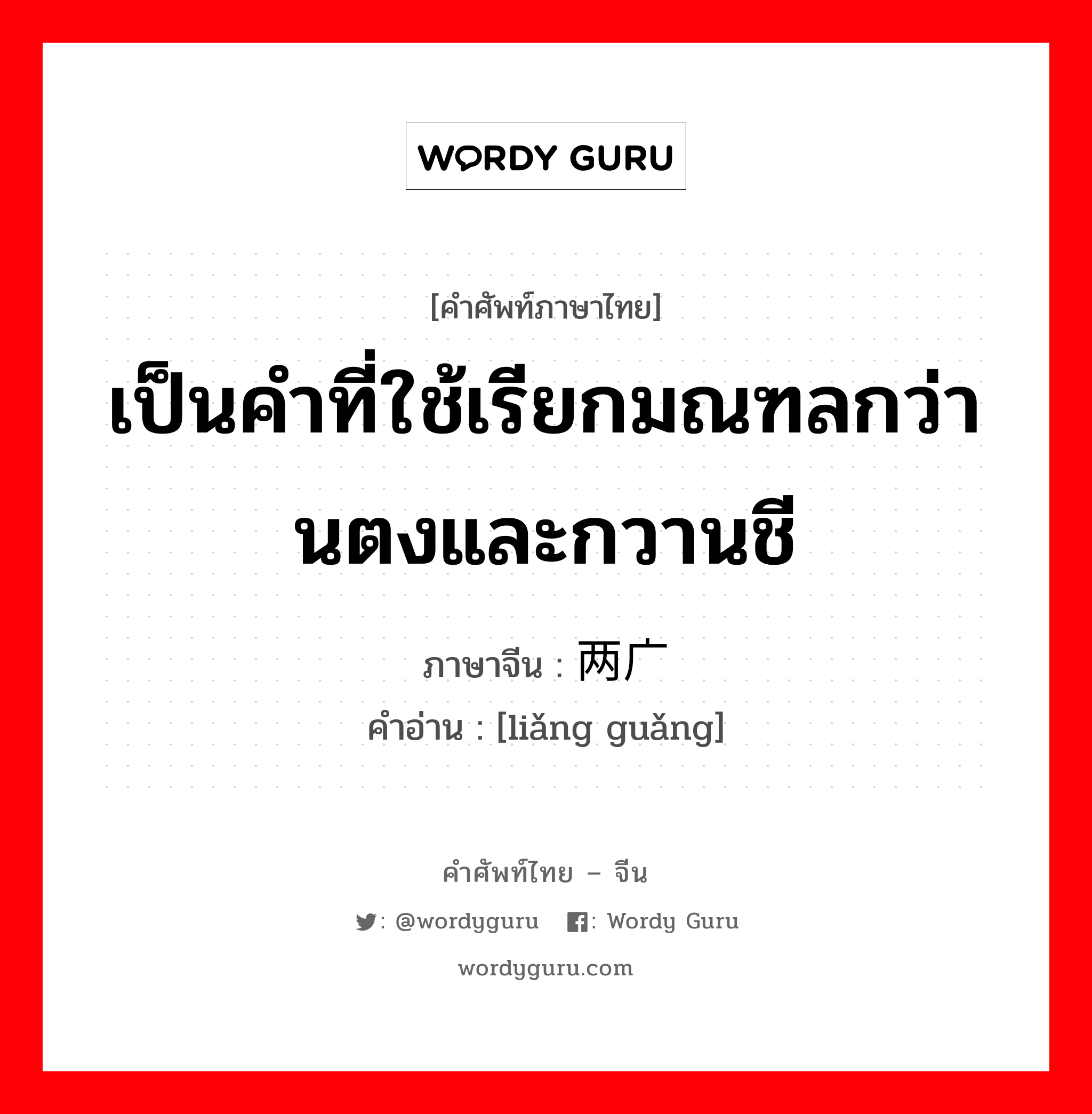 เป็นคำที่ใช้เรียกมณฑลกว่านตงและกวานชี ภาษาจีนคืออะไร, คำศัพท์ภาษาไทย - จีน เป็นคำที่ใช้เรียกมณฑลกว่านตงและกวานชี ภาษาจีน 两广 คำอ่าน [liǎng guǎng]