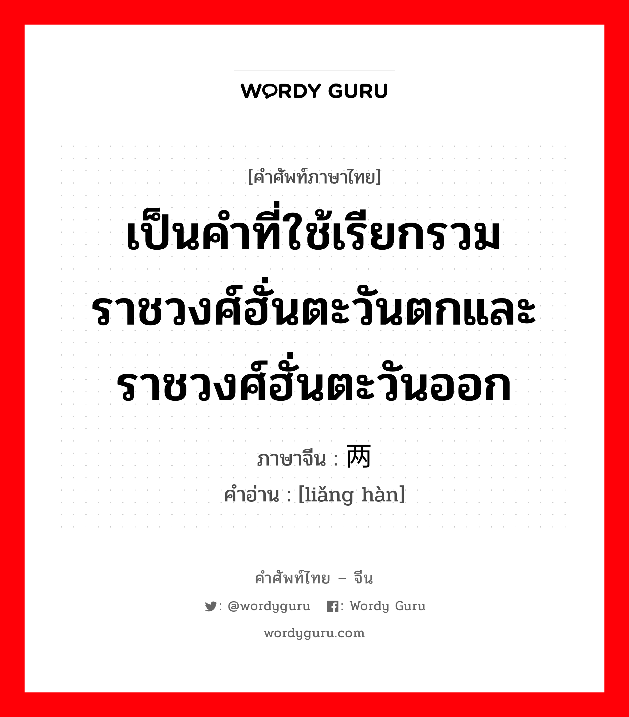 เป็นคำที่ใช้เรียกรวมราชวงศ์ฮั่นตะวันตกและราชวงศ์ฮั่นตะวันออก ภาษาจีนคืออะไร, คำศัพท์ภาษาไทย - จีน เป็นคำที่ใช้เรียกรวมราชวงศ์ฮั่นตะวันตกและราชวงศ์ฮั่นตะวันออก ภาษาจีน 两汉 คำอ่าน [liǎng hàn]