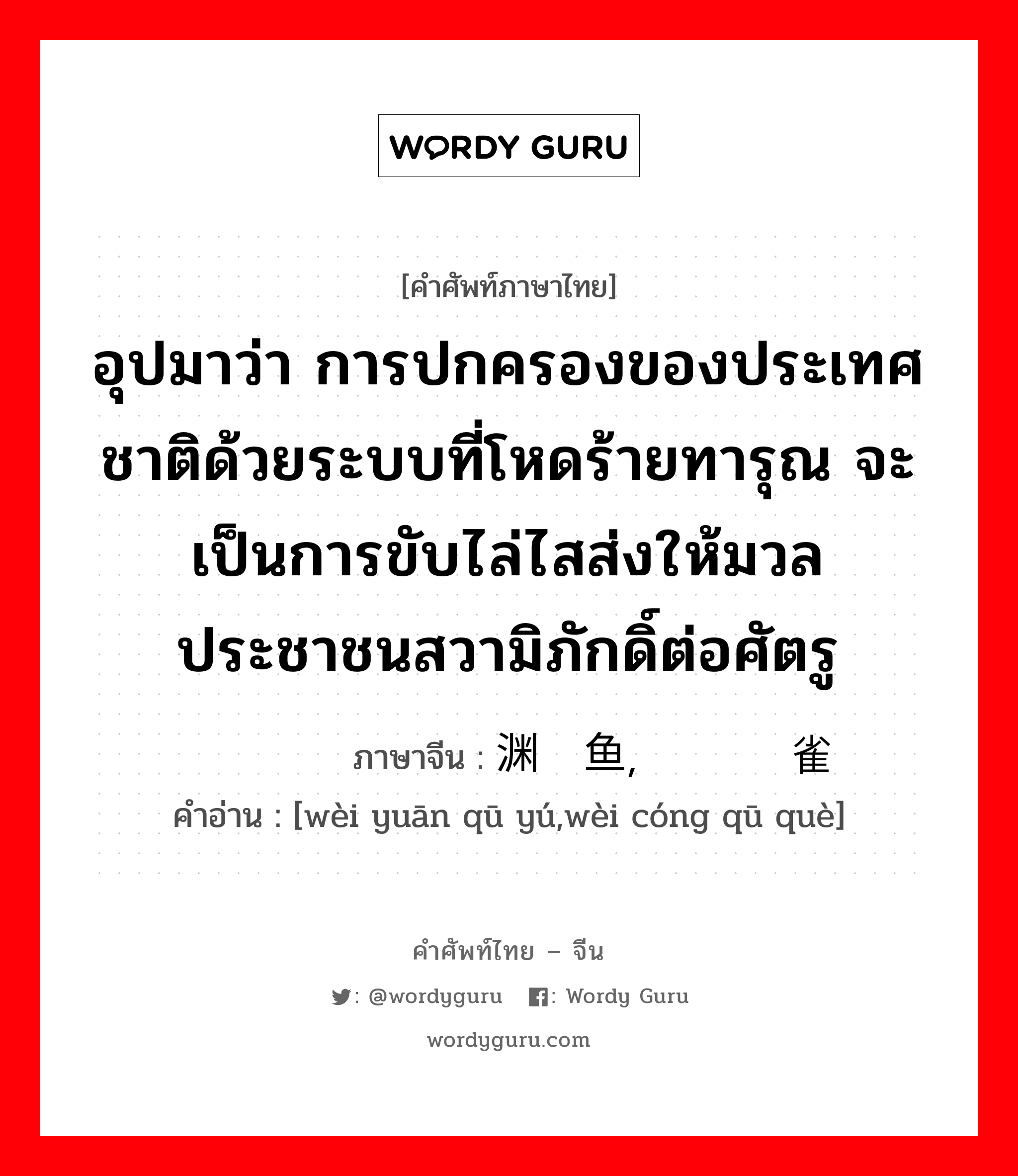 อุปมาว่า กำลังอันเข็มแข็งเกรียงไกรนั้นเสื่อมทรุดจนเป็นม้าตีนปลายแล้ว ภาษาจีนคืออะไร, คำศัพท์ภาษาไทย - จีน อุปมาว่า การปกครองของประเทศชาติด้วยระบบที่โหดร้ายทารุณ จะเป็นการขับไล่ไสส่งให้มวลประชาชนสวามิภักดิ์ต่อศัตรู ภาษาจีน 为渊驱鱼，为丛驱雀 คำอ่าน [wèi yuān qū yú,wèi cóng qū què]