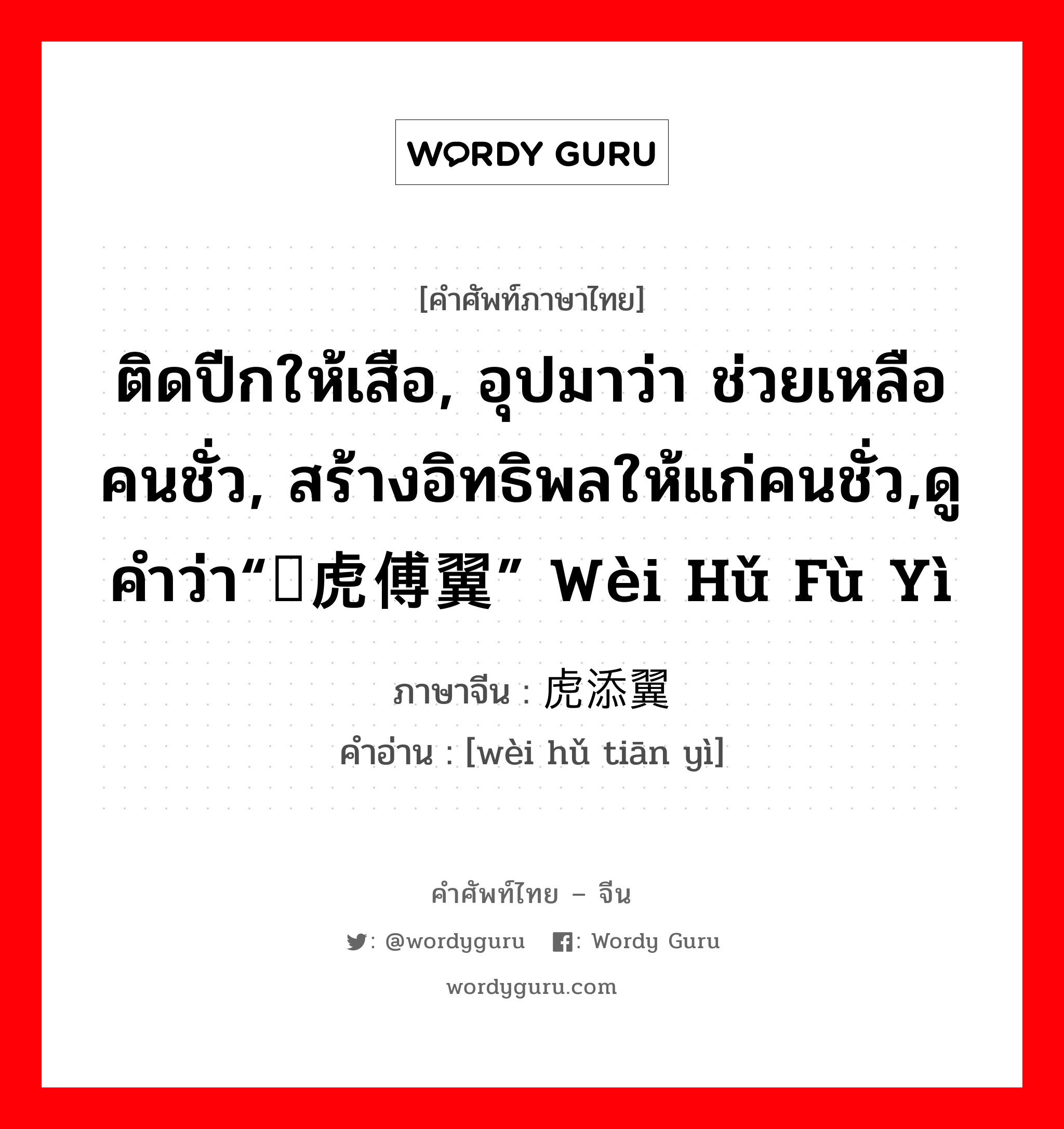 ติดปีกให้เสือ, อุปมาว่า ช่วยเหลือคนชั่ว, สร้างอิทธิพลให้แก่คนชั่ว,ดูคำว่า“为虎傅翼” wèi hǔ fù yì ภาษาจีนคืออะไร, คำศัพท์ภาษาไทย - จีน ติดปีกให้เสือ, อุปมาว่า ช่วยเหลือคนชั่ว, สร้างอิทธิพลให้แก่คนชั่ว,ดูคำว่า“为虎傅翼” wèi hǔ fù yì ภาษาจีน 为虎添翼 คำอ่าน [wèi hǔ tiān yì]