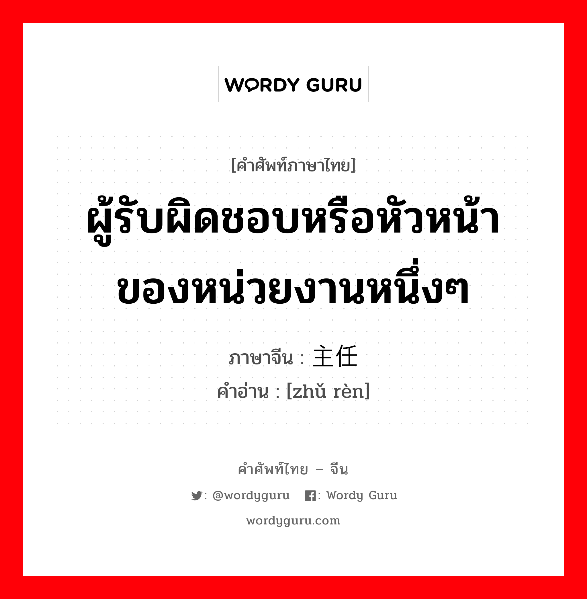 ผู้รับผิดชอบหรือหัวหน้าของหน่วยงานหนึ่งๆ ภาษาจีนคืออะไร, คำศัพท์ภาษาไทย - จีน ผู้รับผิดชอบหรือหัวหน้าของหน่วยงานหนึ่งๆ ภาษาจีน 主任 คำอ่าน [zhǔ rèn]