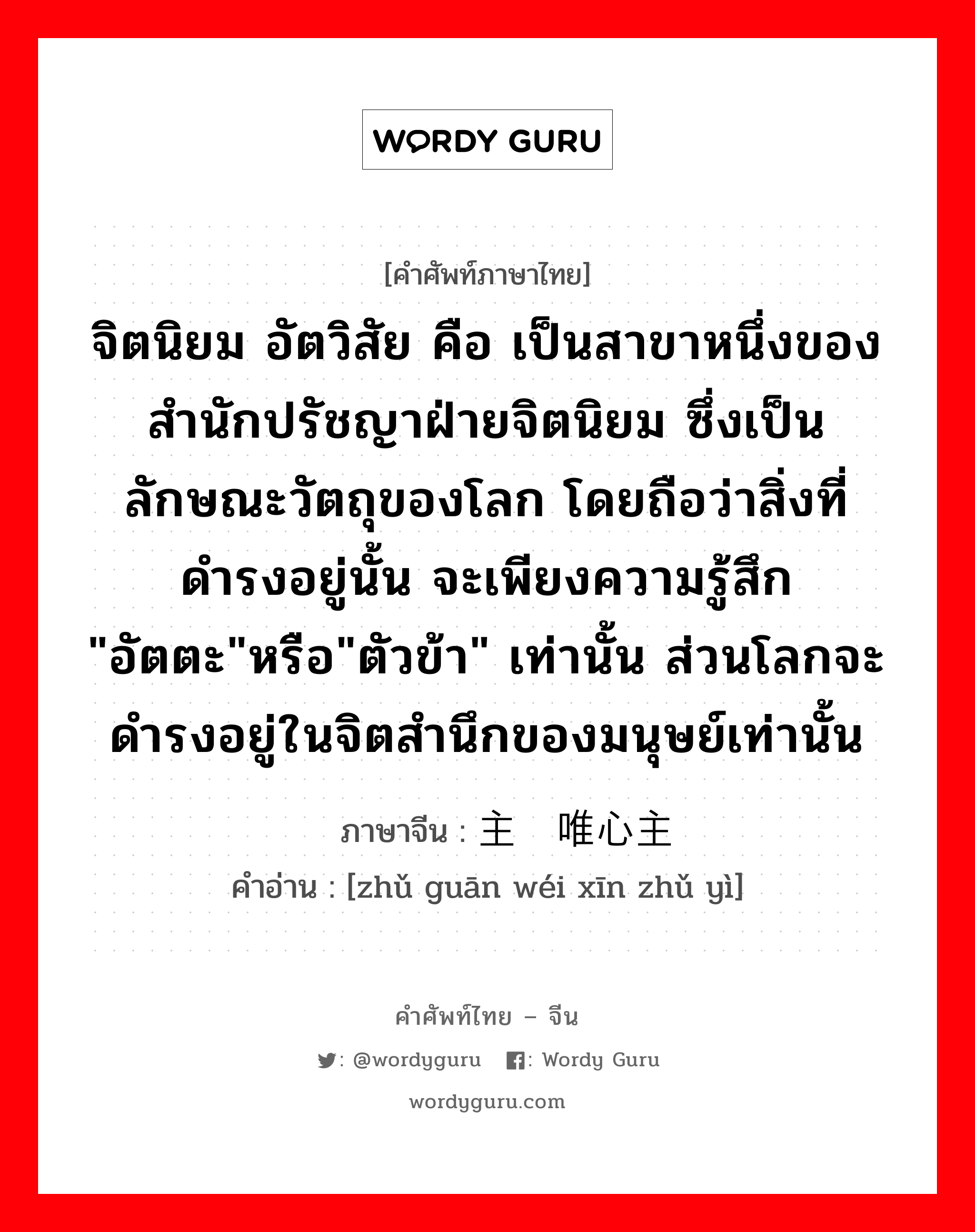 จิตนิยม อัตวิสัย คือ เป็นสาขาหนึ่งของสำนักปรัชญาฝ่ายจิตนิยม ซึ่งเป็นลักษณะวัตถุของโลก โดยถือว่าสิ่งที่ดำรงอยู่นั้น จะเพียงความรู้สึก &#34;อัตตะ&#34;หรือ&#34;ตัวข้า&#34; เท่านั้น ส่วนโลกจะดำรงอยู่ในจิตสำนึกของมนุษย์เท่านั้น ภาษาจีนคืออะไร, คำศัพท์ภาษาไทย - จีน จิตนิยม อัตวิสัย คือ เป็นสาขาหนึ่งของสำนักปรัชญาฝ่ายจิตนิยม ซึ่งเป็นลักษณะวัตถุของโลก โดยถือว่าสิ่งที่ดำรงอยู่นั้น จะเพียงความรู้สึก &#34;อัตตะ&#34;หรือ&#34;ตัวข้า&#34; เท่านั้น ส่วนโลกจะดำรงอยู่ในจิตสำนึกของมนุษย์เท่านั้น ภาษาจีน 主观唯心主义 คำอ่าน [zhǔ guān wéi xīn zhǔ yì]