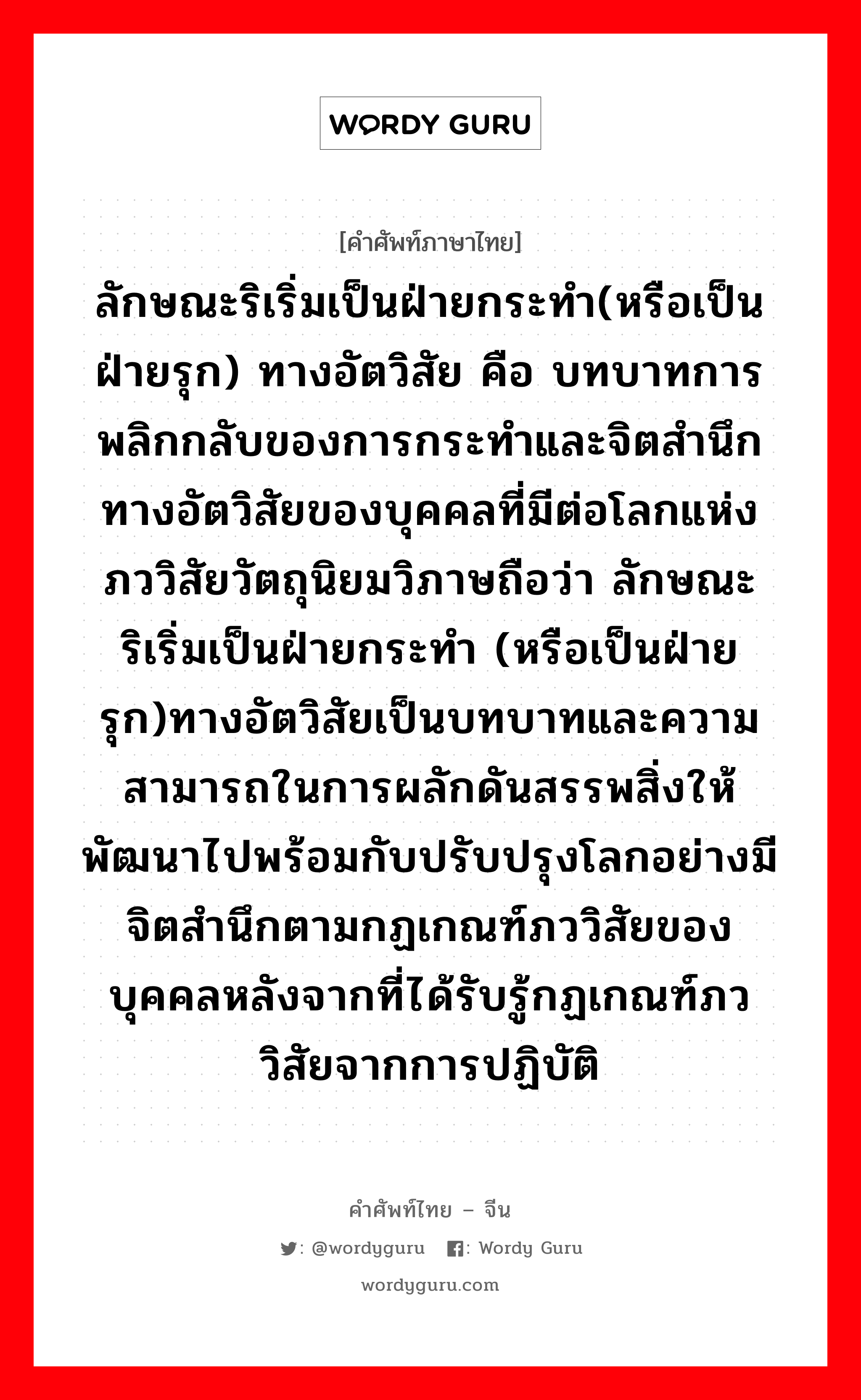 ลักษณะริเริ่มเป็นฝ่ายกระทำ(หรือเป็นฝ่ายรุก) ทางอัตวิสัย คือ บทบาทการพลิกกลับของการกระทำและจิตสำนึกทางอัตวิสัยของบุคคลที่มีต่อโลกแห่งภววิสัยวัตถุนิยมวิภาษถือว่า ลักษณะริเริ่มเป็นฝ่ายกระทำ (หรือเป็นฝ่ายรุก)ทางอัตวิสัยเป็นบทบาทและความสามารถในการผลักดันสรรพสิ่งให้พัฒนาไปพร้อมกับปรับปรุงโลกอย่างมีจิตสำนึกตามกฏเกณฑ์ภววิสัยของบุคคลหลังจากที่ได้รับรู้กฏเกณฑ์ภววิสัยจากการปฏิบัติ ภาษาจีนคืออะไร, คำศัพท์ภาษาไทย - จีน ลักษณะริเริ่มเป็นฝ่ายกระทำ(หรือเป็นฝ่ายรุก) ทางอัตวิสัย คือ บทบาทการพลิกกลับของการกระทำและจิตสำนึกทางอัตวิสัยของบุคคลที่มีต่อโลกแห่งภววิสัยวัตถุนิยมวิภาษถือว่า ลักษณะริเริ่มเป็นฝ่ายกระทำ (หรือเป็นฝ่ายรุก)ทางอัตวิสัยเป็นบทบาทและความสามารถในการผลักดันสรรพสิ่งให้พัฒนาไปพร้อมกับปรับปรุงโลกอย่างมีจิตสำนึกตามกฏเกณฑ์ภววิสัยของบุคคลหลังจากที่ได้รับรู้กฏเกณฑ์ภววิสัยจากการปฏิบัติ ภาษาจีน 主观能动性 คำอ่าน [zhǔ guān néng dòng xìng]