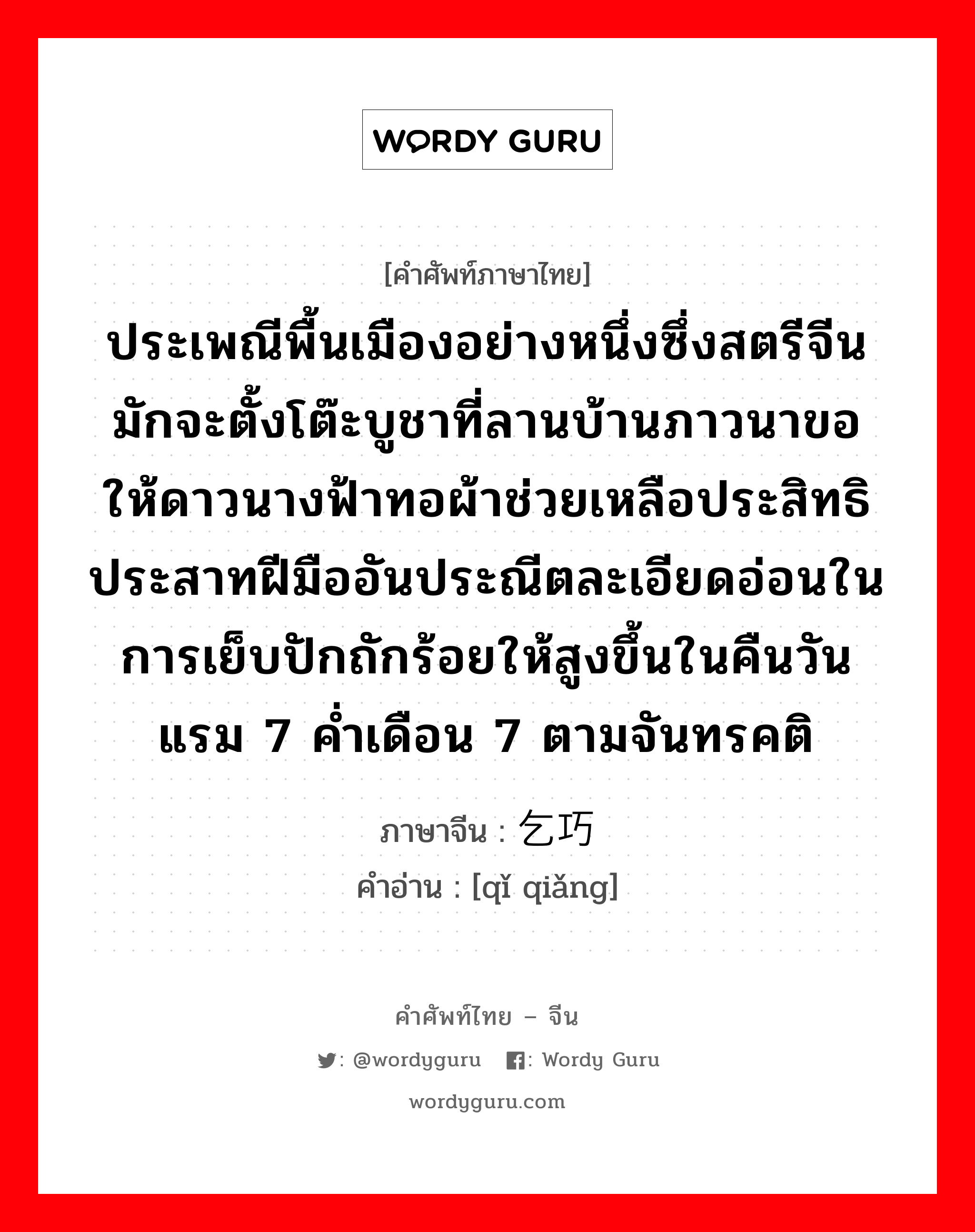 ประเพณีพื้นเมืองอย่างหนึ่งซึ่งสตรีจีนมักจะตั้งโต๊ะบูชาที่ลานบ้านภาวนาขอให้ดาวนางฟ้าทอผ้าช่วยเหลือประสิทธิประสาทฝีมืออันประณีตละเอียดอ่อนในการเย็บปักถักร้อยให้สูงขึ้นในคืนวันแรม 7 ค่ำเดือน 7 ตามจันทรคติ ภาษาจีนคืออะไร, คำศัพท์ภาษาไทย - จีน ประเพณีพื้นเมืองอย่างหนึ่งซึ่งสตรีจีนมักจะตั้งโต๊ะบูชาที่ลานบ้านภาวนาขอให้ดาวนางฟ้าทอผ้าช่วยเหลือประสิทธิประสาทฝีมืออันประณีตละเอียดอ่อนในการเย็บปักถักร้อยให้สูงขึ้นในคืนวันแรม 7 ค่ำเดือน 7 ตามจันทรคติ ภาษาจีน 乞巧 คำอ่าน [qǐ qiǎng]