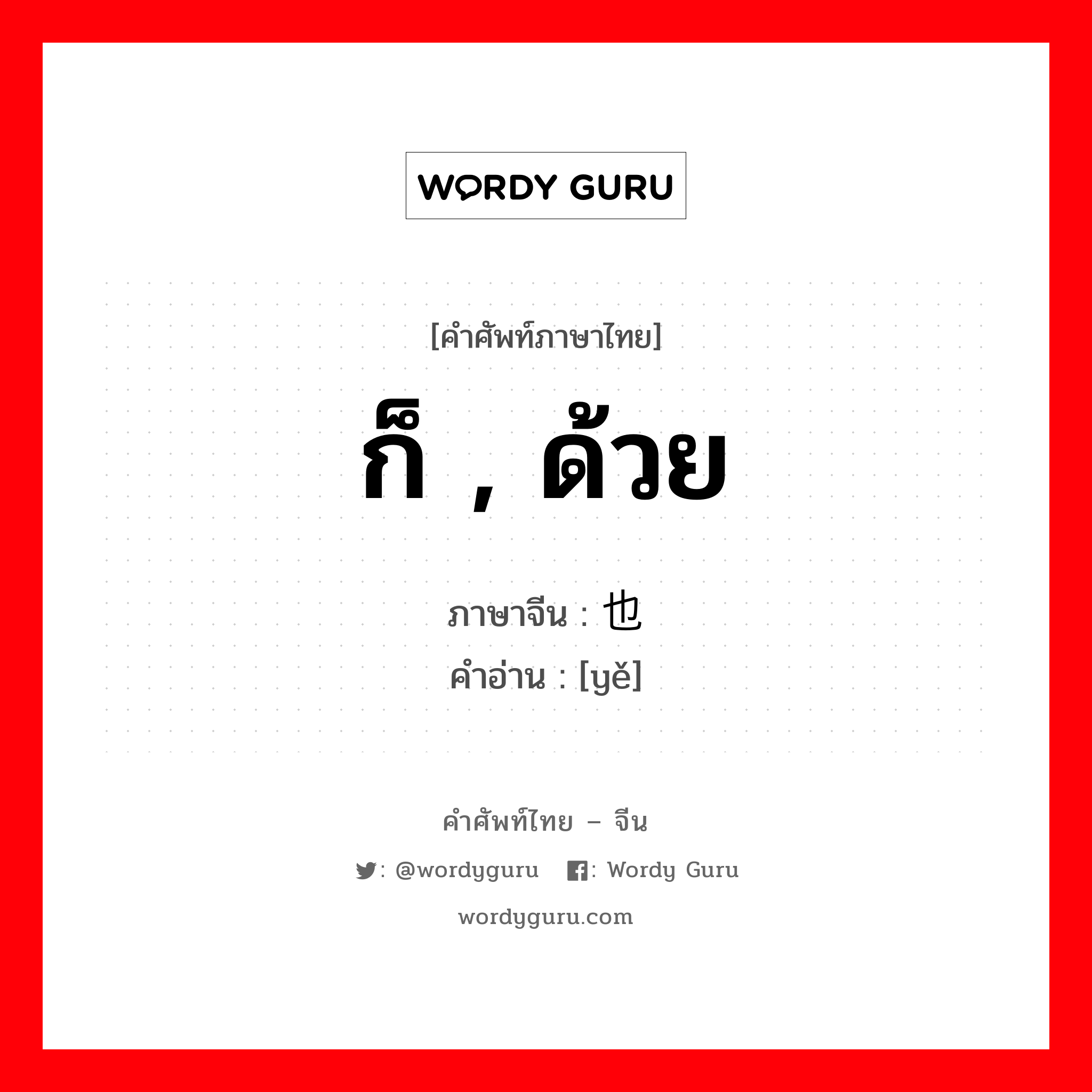 ก็ , ด้วย ภาษาจีนคืออะไร, คำศัพท์ภาษาไทย - จีน ก็ , ด้วย ภาษาจีน 也 คำอ่าน [yě]