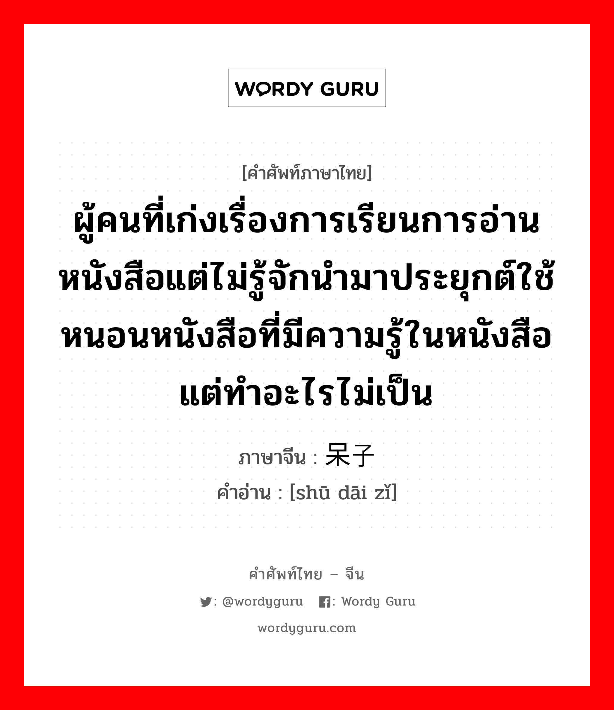 ผู้คนที่เก่งเรื่องการเรียนการอ่านหนังสือแต่ไม่รู้จักนำมาประยุกต์ใช้ หนอนหนังสือที่มีความรู้ในหนังสือแต่ทำอะไรไม่เป็น ภาษาจีนคืออะไร, คำศัพท์ภาษาไทย - จีน ผู้คนที่เก่งเรื่องการเรียนการอ่านหนังสือแต่ไม่รู้จักนำมาประยุกต์ใช้ หนอนหนังสือที่มีความรู้ในหนังสือแต่ทำอะไรไม่เป็น ภาษาจีน 书呆子 คำอ่าน [shū dāi zǐ]