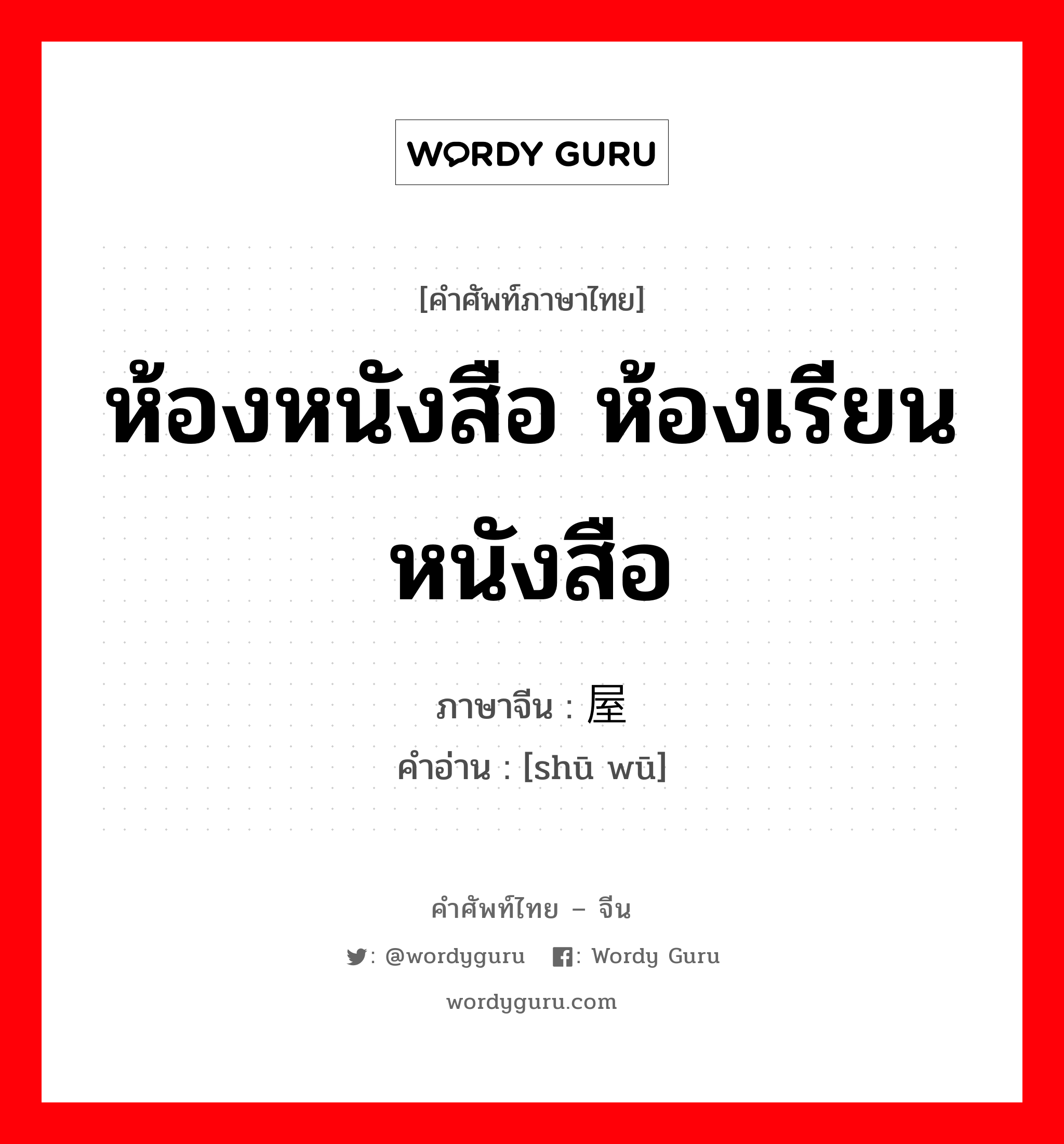 ห้องหนังสือ ห้องเรียนหนังสือ ภาษาจีนคืออะไร, คำศัพท์ภาษาไทย - จีน ห้องหนังสือ ห้องเรียนหนังสือ ภาษาจีน 书屋 คำอ่าน [shū wū]