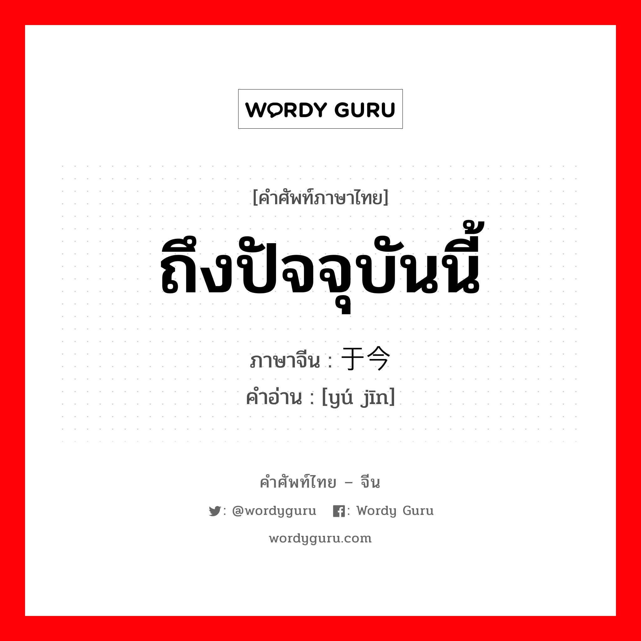 ถึงปัจจุบันนี้ ภาษาจีนคืออะไร, คำศัพท์ภาษาไทย - จีน ถึงปัจจุบันนี้ ภาษาจีน 于今 คำอ่าน [yú jīn]