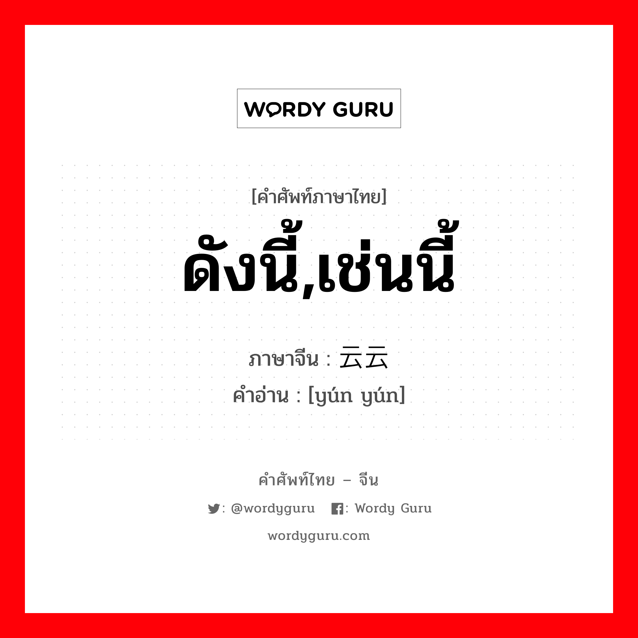 ดังนี้,เช่นนี้ ภาษาจีนคืออะไร, คำศัพท์ภาษาไทย - จีน ดังนี้,เช่นนี้ ภาษาจีน 云云 คำอ่าน [yún yún]