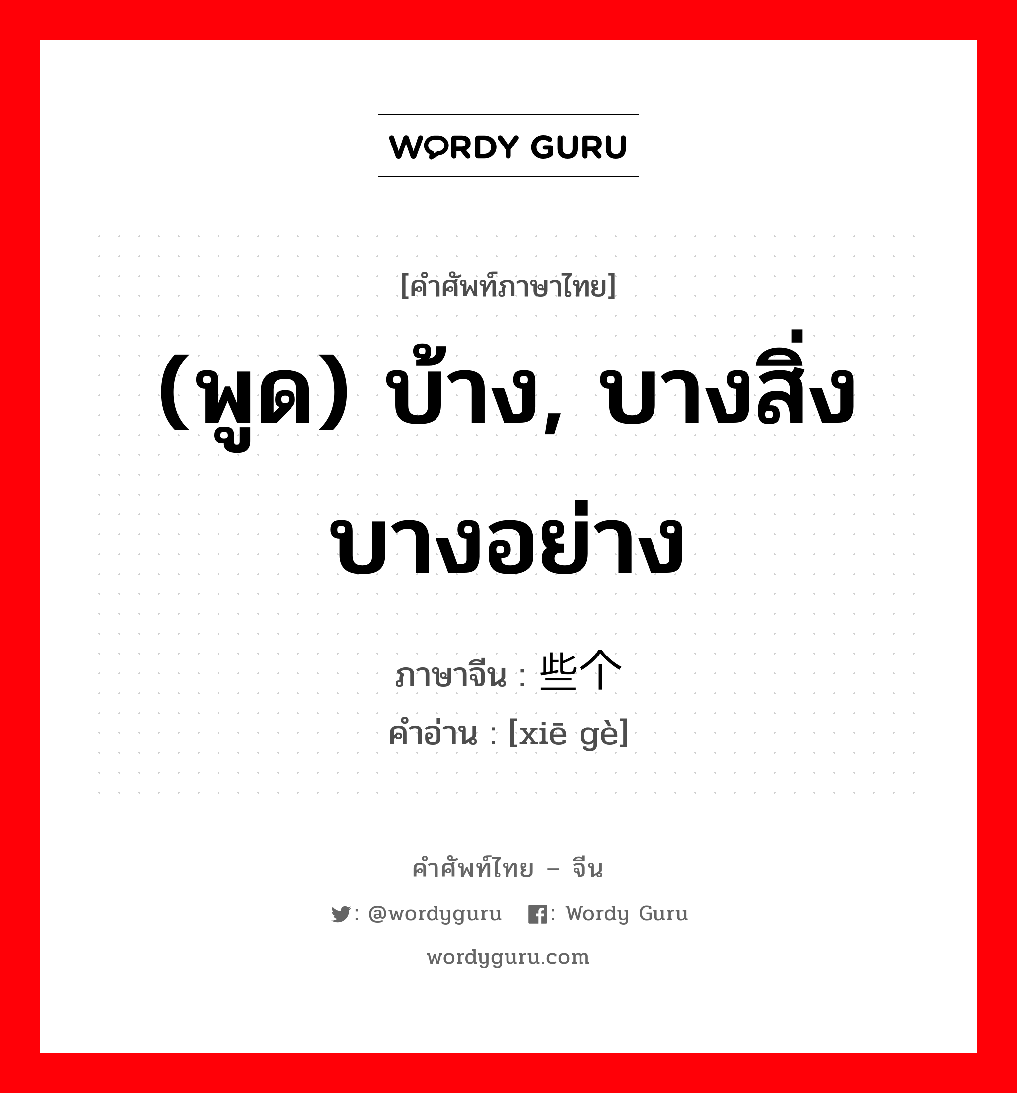 (พูด) บ้าง, บางสิ่งบางอย่าง ภาษาจีนคืออะไร, คำศัพท์ภาษาไทย - จีน (พูด) บ้าง, บางสิ่งบางอย่าง ภาษาจีน 些个 คำอ่าน [xiē gè]