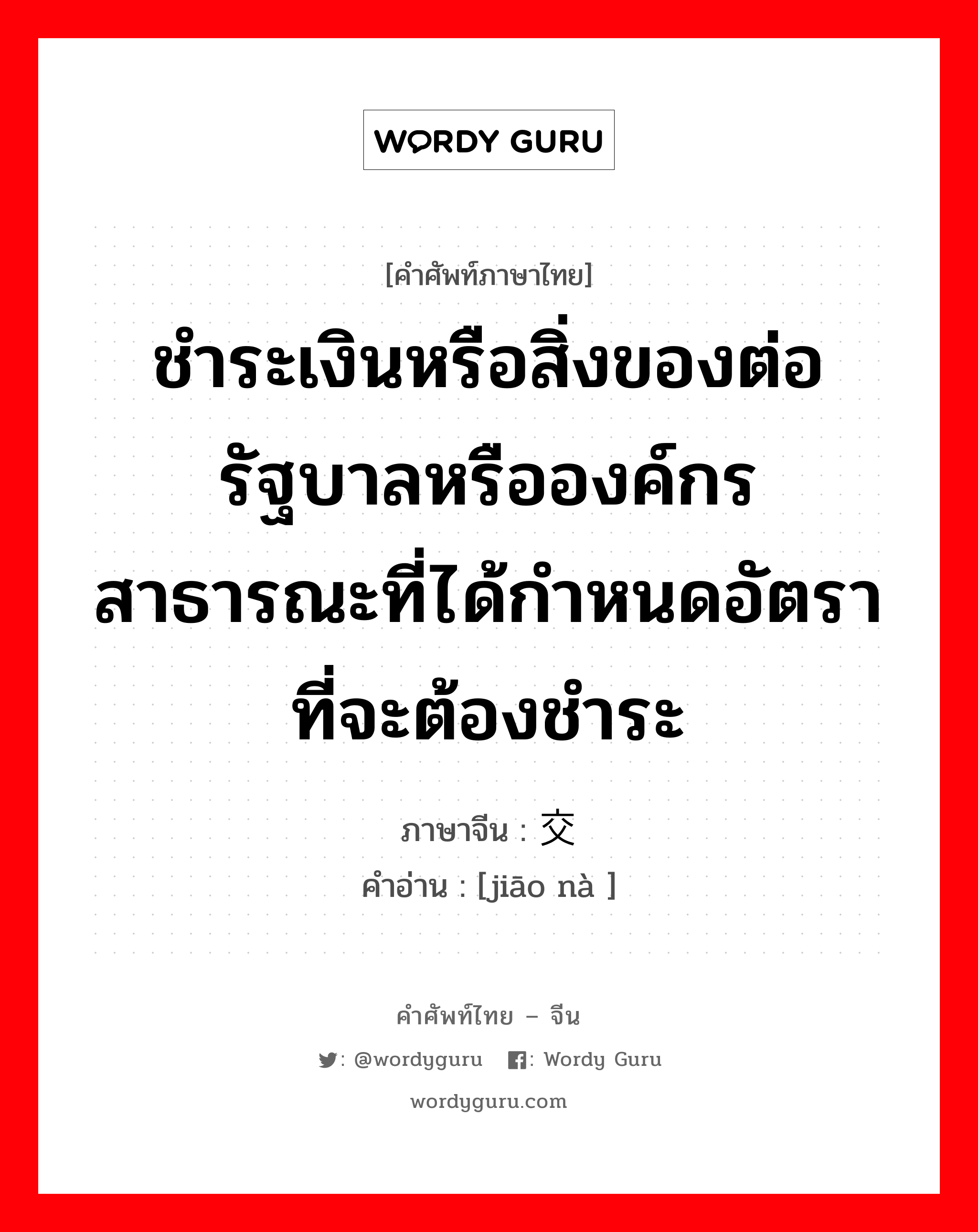 ชำระเงินหรือสิ่งของต่อรัฐบาลหรือองค์กรสาธารณะที่ได้กำหนดอัตราที่จะต้องชำระ ภาษาจีนคืออะไร, คำศัพท์ภาษาไทย - จีน ชำระเงินหรือสิ่งของต่อรัฐบาลหรือองค์กรสาธารณะที่ได้กำหนดอัตราที่จะต้องชำระ ภาษาจีน 交纳 คำอ่าน [jiāo nà ]