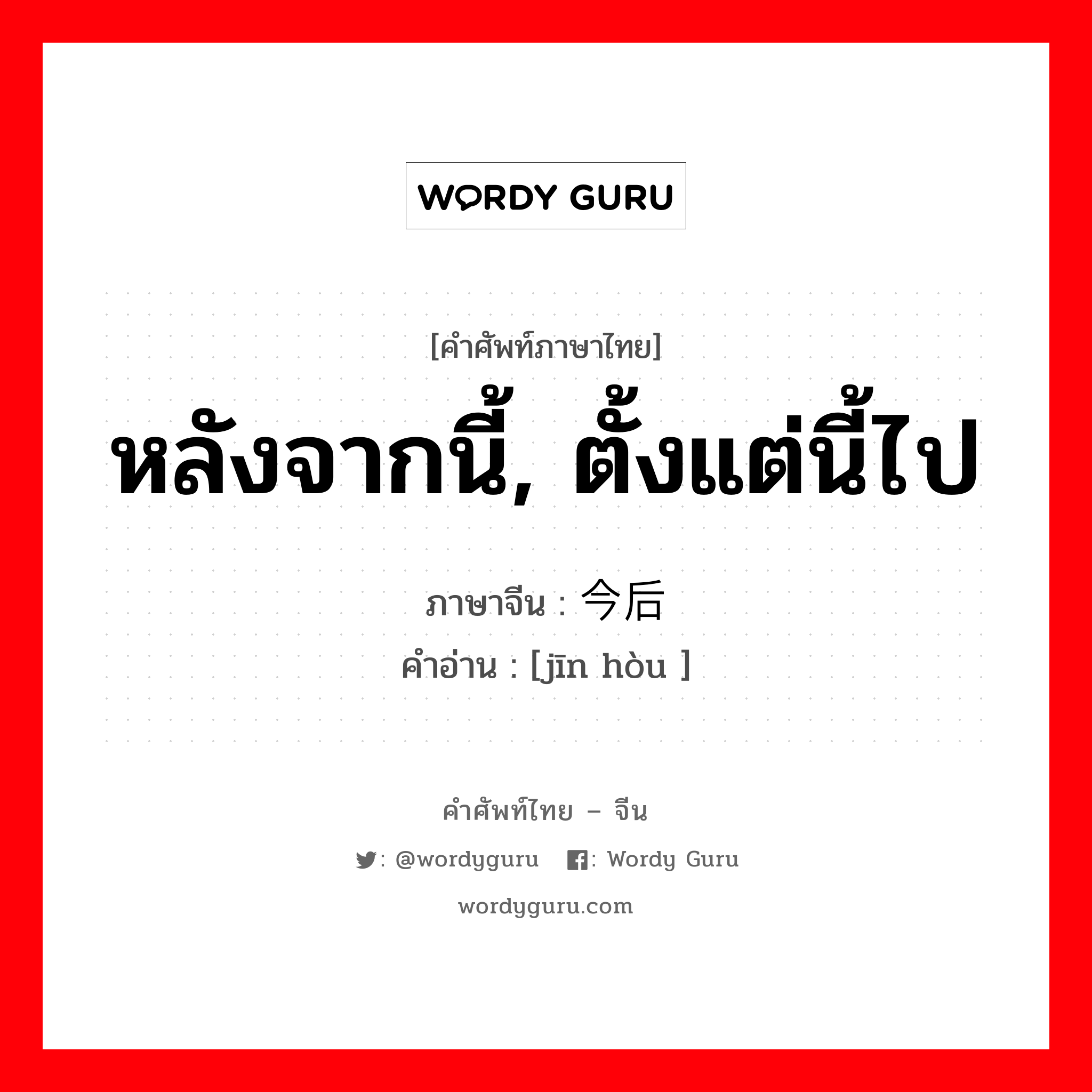 หลังจากนี้, ตั้งแต่นี้ไป ภาษาจีนคืออะไร, คำศัพท์ภาษาไทย - จีน หลังจากนี้, ตั้งแต่นี้ไป ภาษาจีน 今后 คำอ่าน [jīn hòu ]