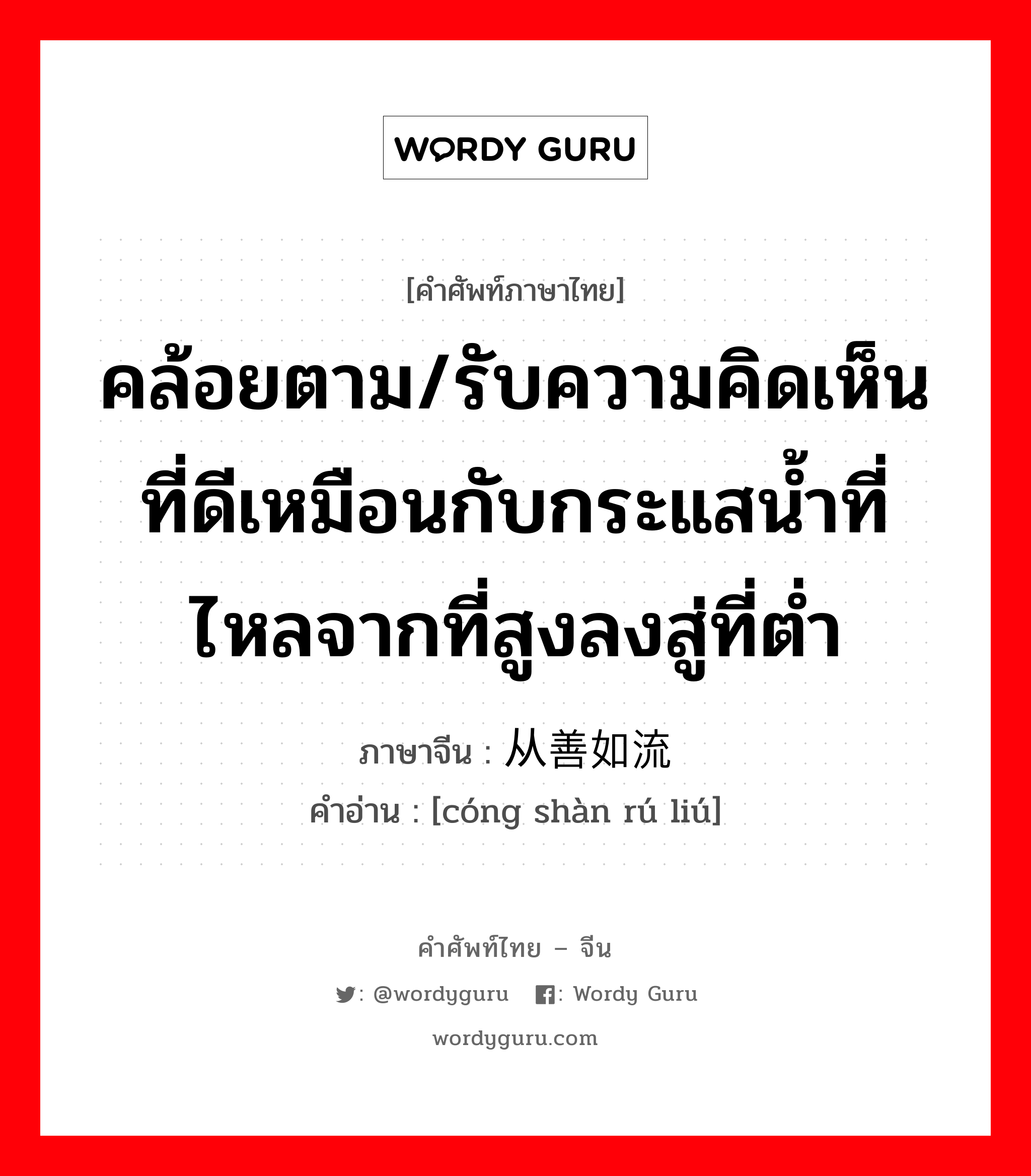 คล้อยตาม ภาษาจีนคืออะไร, คำศัพท์ภาษาไทย - จีน คล้อยตาม/รับความคิดเห็นที่ดีเหมือนกับกระแสน้ำที่ไหลจากที่สูงลงสู่ที่ต่ำ ภาษาจีน 从善如流 คำอ่าน [cóng shàn rú liú]