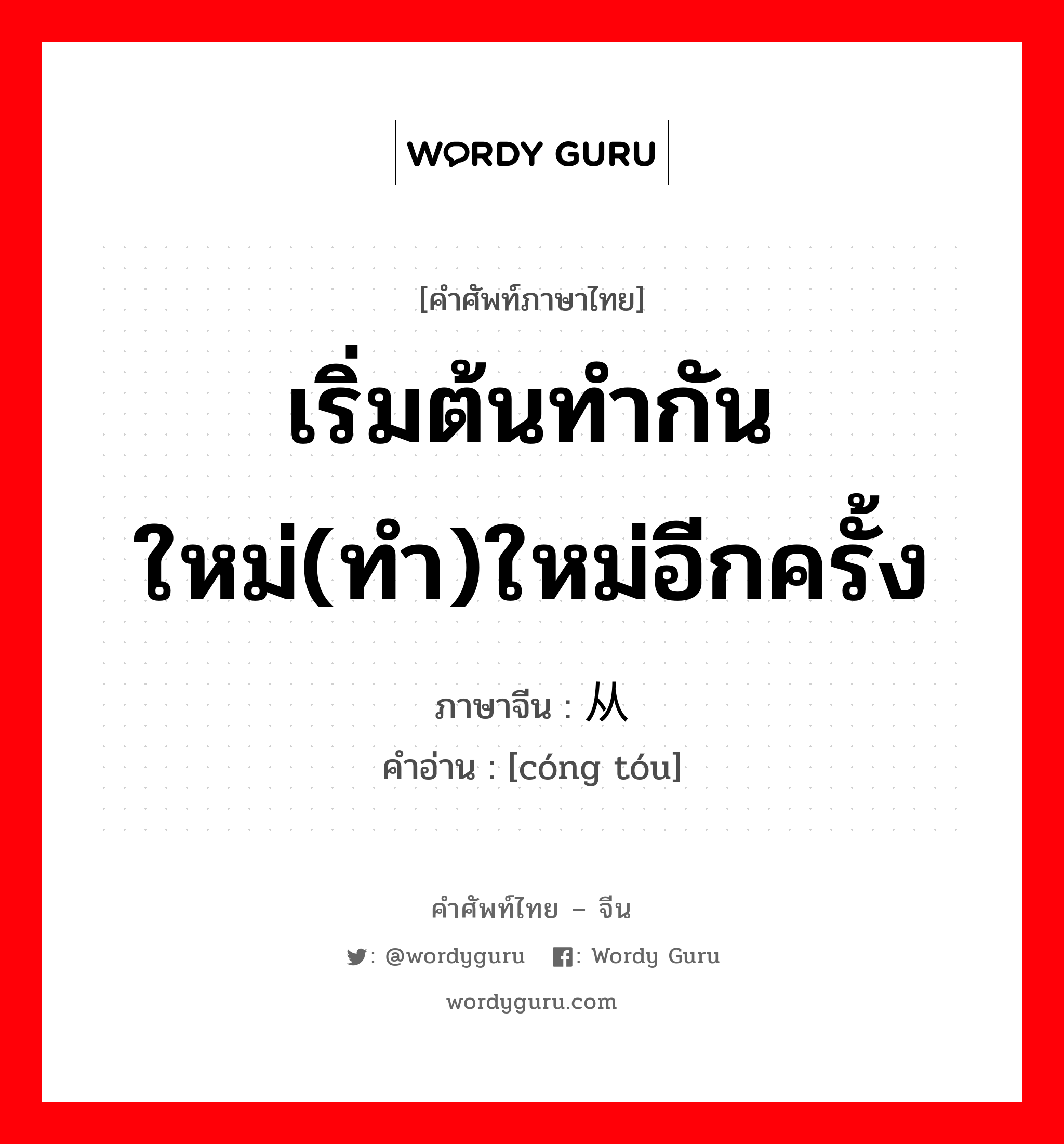 เริ่มต้นทำกันใหม่(ทำ)ใหม่อีกครั้ง ภาษาจีนคืออะไร, คำศัพท์ภาษาไทย - จีน เริ่มต้นทำกันใหม่(ทำ)ใหม่อีกครั้ง ภาษาจีน 从头 คำอ่าน [cóng tóu]