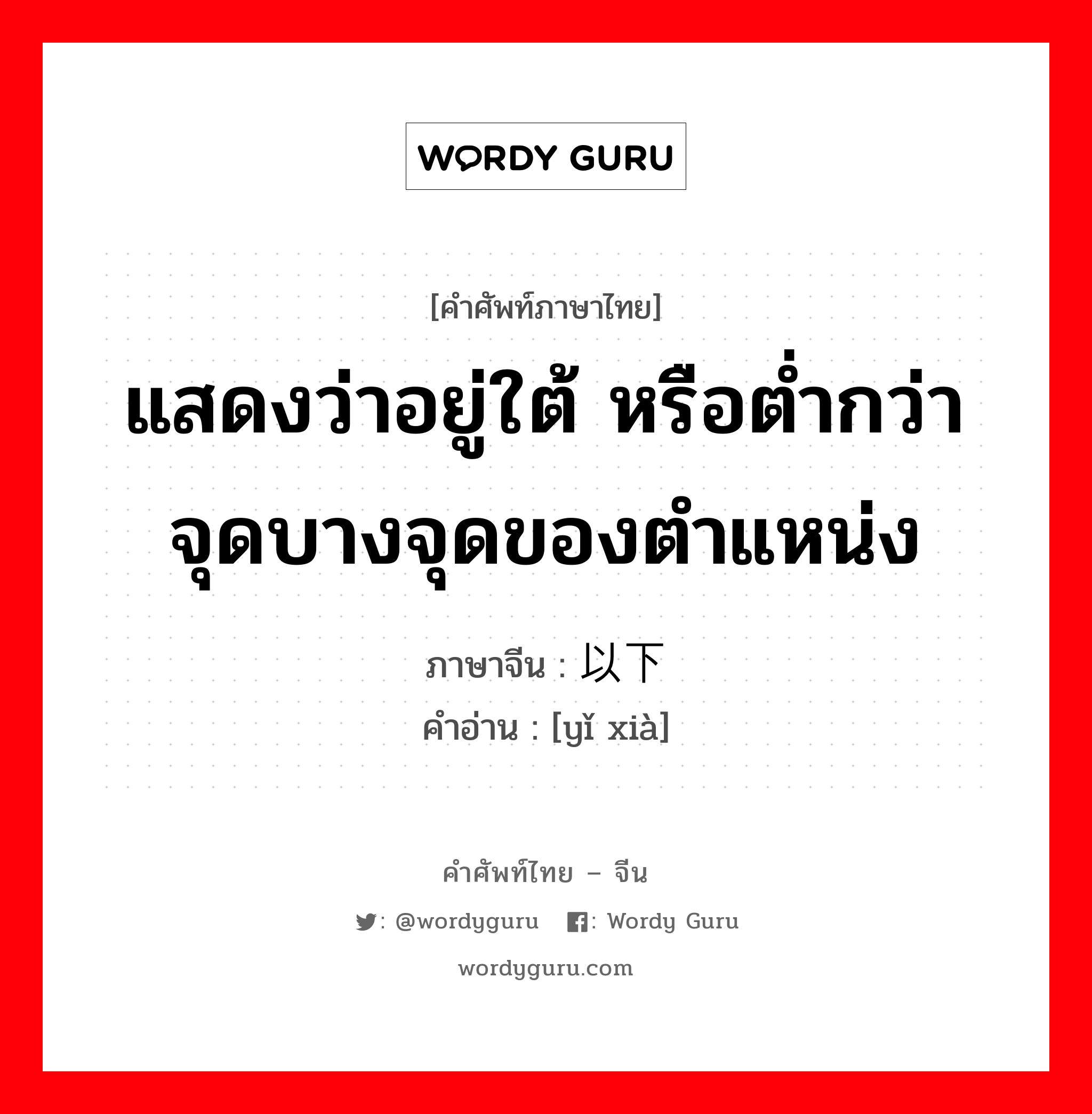 แสดงว่าอยู่ใต้ หรือต่ำกว่าจุดบางจุดของตำแหน่ง ภาษาจีนคืออะไร, คำศัพท์ภาษาไทย - จีน แสดงว่าอยู่ใต้ หรือต่ำกว่าจุดบางจุดของตำแหน่ง ภาษาจีน 以下 คำอ่าน [yǐ xià]