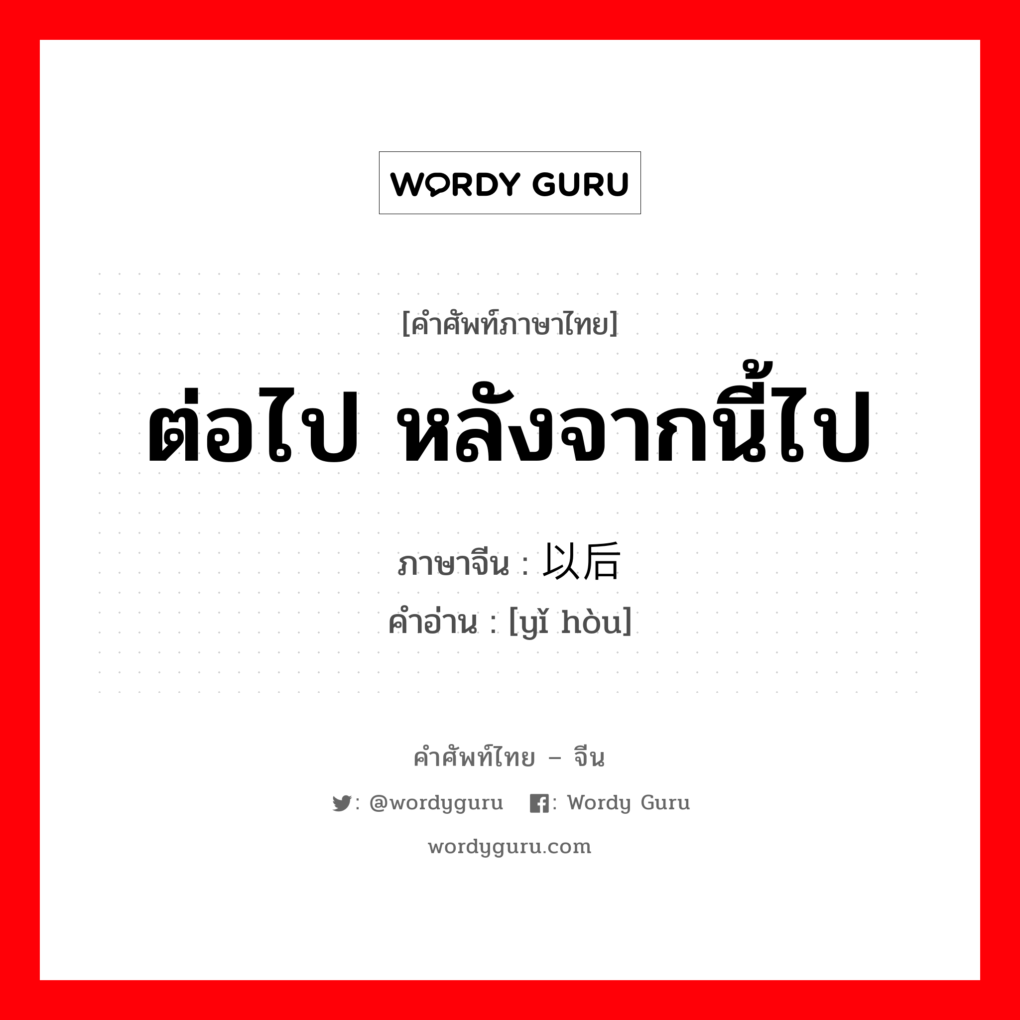 ต่อไป หลังจากนี้ไป ภาษาจีนคืออะไร, คำศัพท์ภาษาไทย - จีน ต่อไป หลังจากนี้ไป ภาษาจีน 以后 คำอ่าน [yǐ hòu]