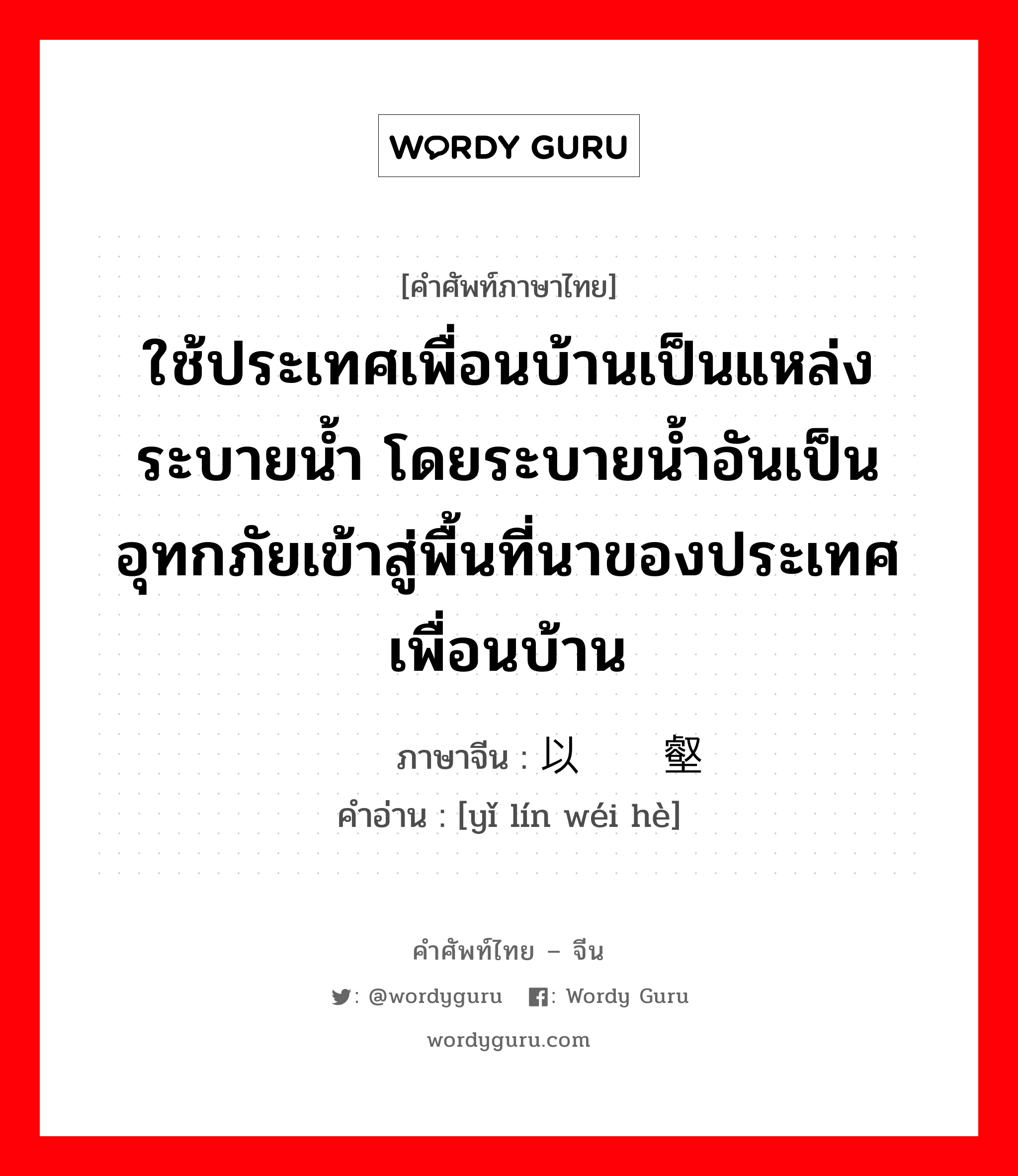 ใช้ประเทศเพื่อนบ้านเป็นแหล่งระบายน้ำ โดยระบายน้ำอันเป็นอุทกภัยเข้าสู่พื้นที่นาของประเทศเพื่อนบ้าน ภาษาจีนคืออะไร, คำศัพท์ภาษาไทย - จีน ใช้ประเทศเพื่อนบ้านเป็นแหล่งระบายน้ำ โดยระบายน้ำอันเป็นอุทกภัยเข้าสู่พื้นที่นาของประเทศเพื่อนบ้าน ภาษาจีน 以邻为壑 คำอ่าน [yǐ lín wéi hè]