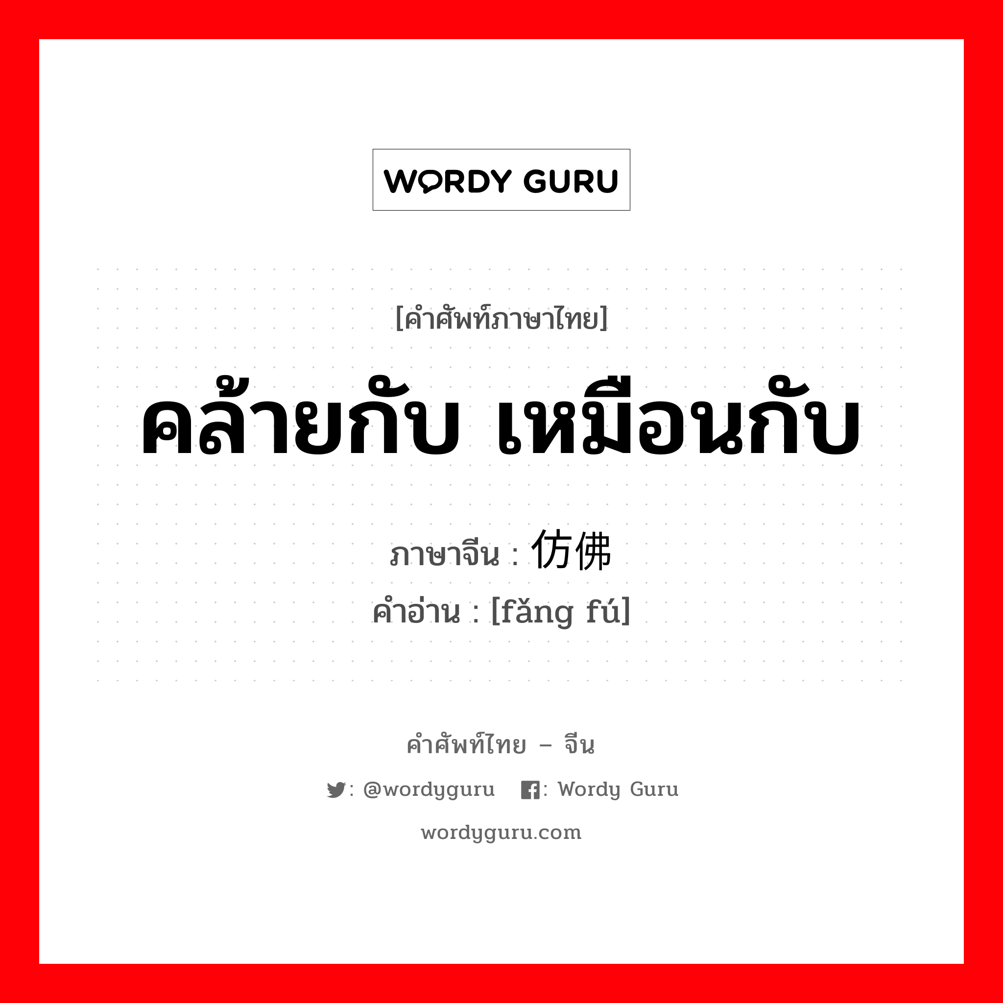 คล้ายกับ เหมือนกับ ภาษาจีนคืออะไร, คำศัพท์ภาษาไทย - จีน คล้ายกับ เหมือนกับ ภาษาจีน 仿佛 คำอ่าน [fǎng fú]