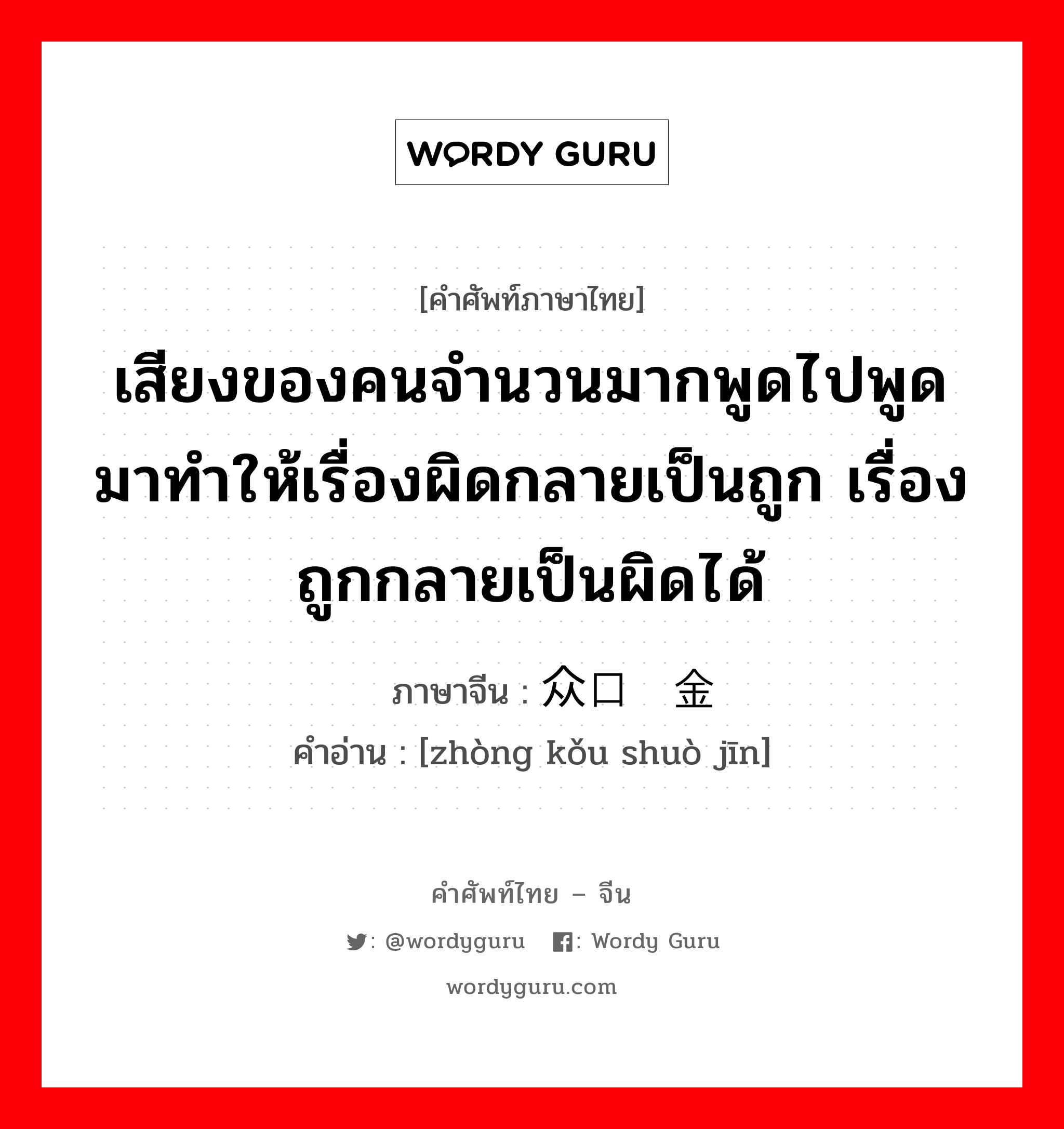 เสียงของคนจำนวนมากพูดไปพูดมาทำให้เรื่องผิดกลายเป็นถูก เรื่องถูกกลายเป็นผิดได้ ภาษาจีนคืออะไร, คำศัพท์ภาษาไทย - จีน เสียงของคนจำนวนมากพูดไปพูดมาทำให้เรื่องผิดกลายเป็นถูก เรื่องถูกกลายเป็นผิดได้ ภาษาจีน 众口铄金 คำอ่าน [zhòng kǒu shuò jīn]