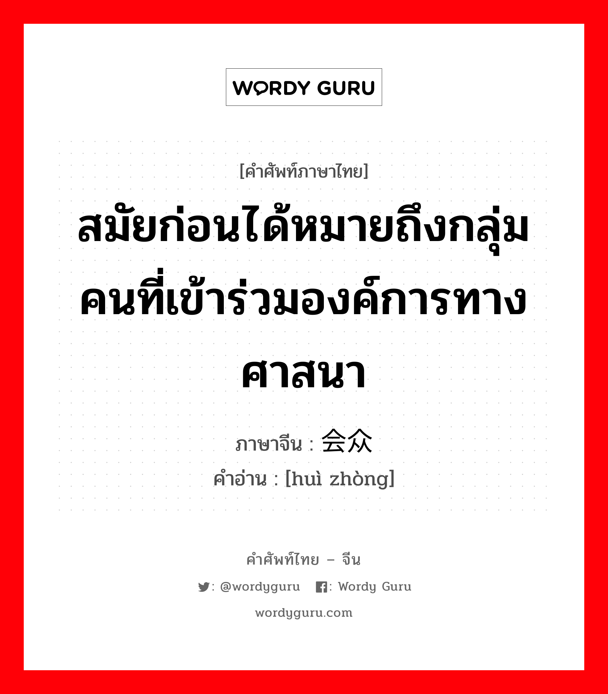 สมัยก่อนได้หมายถึงกลุ่มคนที่เข้าร่วมองค์การทางศาสนา ภาษาจีนคืออะไร, คำศัพท์ภาษาไทย - จีน สมัยก่อนได้หมายถึงกลุ่มคนที่เข้าร่วมองค์การทางศาสนา ภาษาจีน 会众 คำอ่าน [huì zhòng]