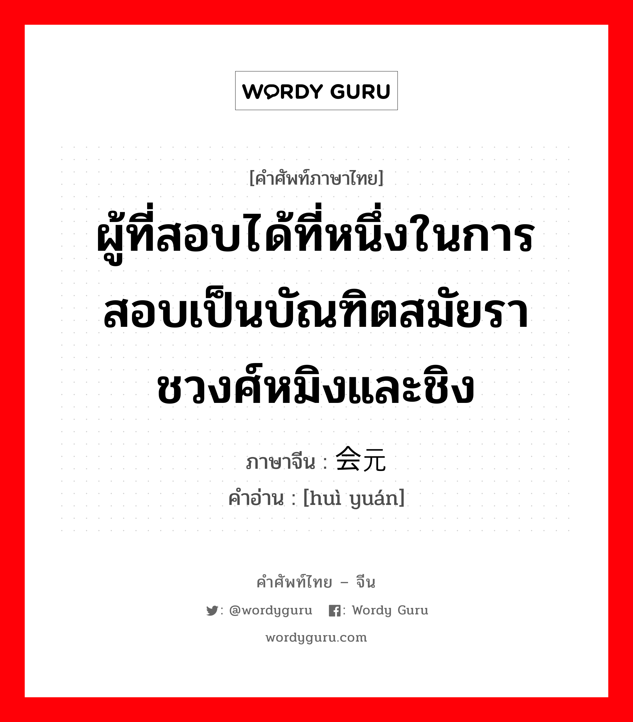 ผู้ที่สอบได้ที่หนึ่งในการสอบเป็นบัณฑิตสมัยราชวงศ์หมิงและชิง ภาษาจีนคืออะไร, คำศัพท์ภาษาไทย - จีน ผู้ที่สอบได้ที่หนึ่งในการสอบเป็นบัณฑิตสมัยราชวงศ์หมิงและชิง ภาษาจีน 会元 คำอ่าน [huì yuán]