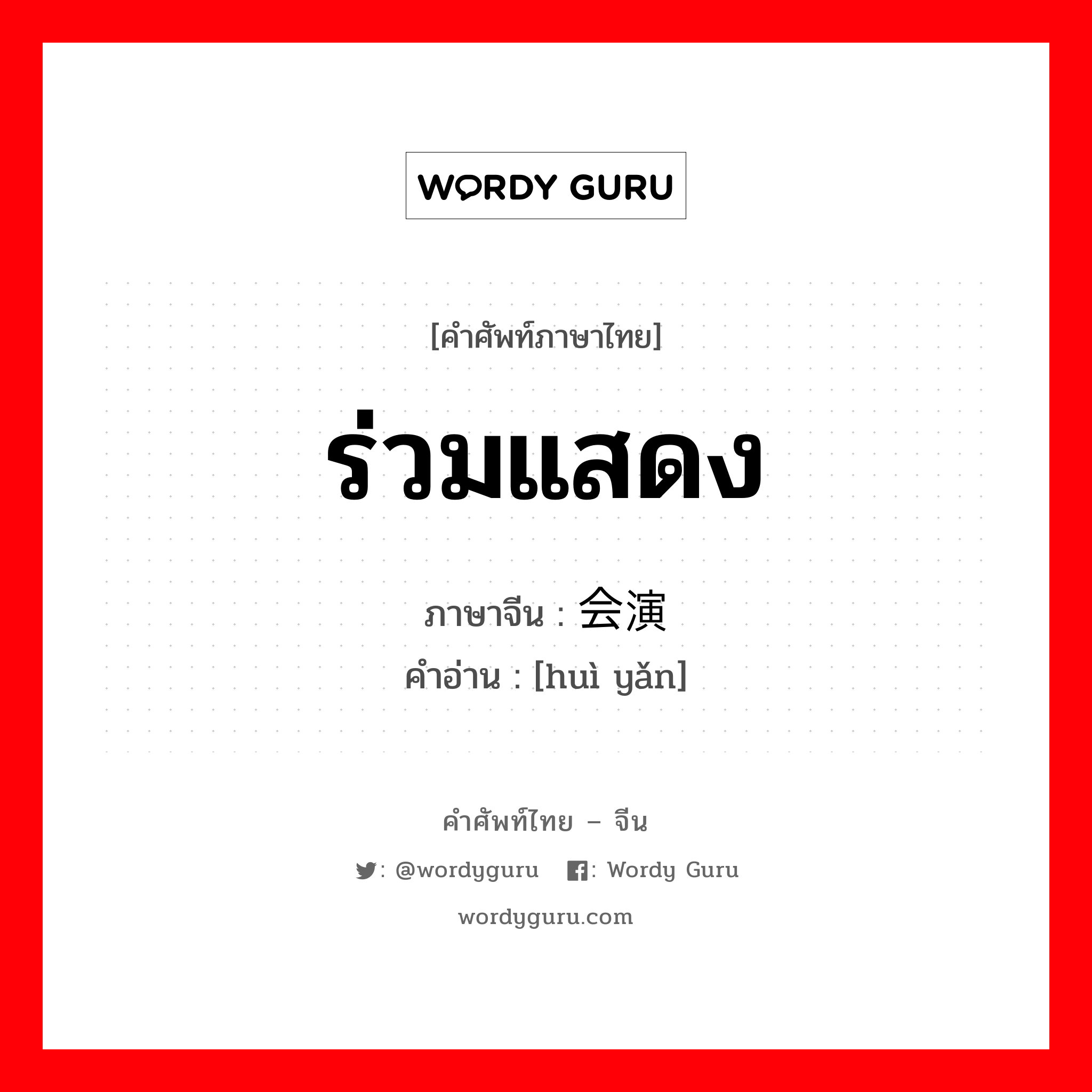 ร่วมแสดง ภาษาจีนคืออะไร, คำศัพท์ภาษาไทย - จีน ร่วมแสดง ภาษาจีน 会演 คำอ่าน [huì yǎn]