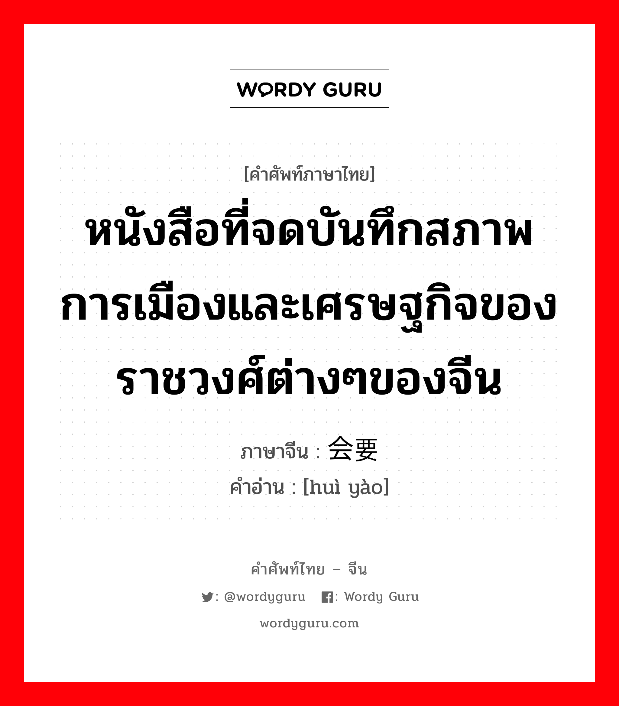 หนังสือที่จดบันทึกสภาพการเมืองและเศรษฐกิจของราชวงศ์ต่างๆของจีน ภาษาจีนคืออะไร, คำศัพท์ภาษาไทย - จีน หนังสือที่จดบันทึกสภาพการเมืองและเศรษฐกิจของราชวงศ์ต่างๆของจีน ภาษาจีน 会要 คำอ่าน [huì yào]