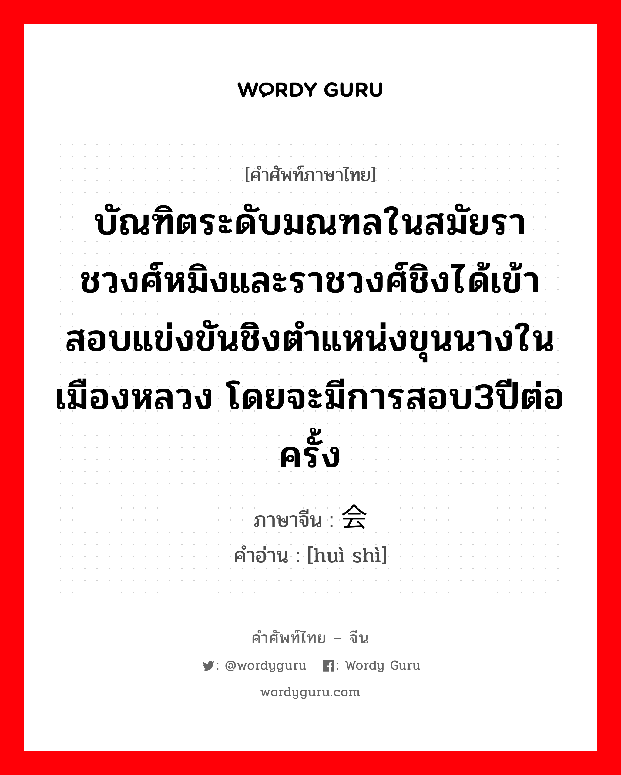 บัณฑิตระดับมณฑลในสมัยราชวงศ์หมิงและราชวงศ์ชิงได้เข้าสอบแข่งขันชิงตำแหน่งขุนนางในเมืองหลวง โดยจะมีการสอบ3ปีต่อครั้ง ภาษาจีนคืออะไร, คำศัพท์ภาษาไทย - จีน บัณฑิตระดับมณฑลในสมัยราชวงศ์หมิงและราชวงศ์ชิงได้เข้าสอบแข่งขันชิงตำแหน่งขุนนางในเมืองหลวง โดยจะมีการสอบ3ปีต่อครั้ง ภาษาจีน 会试 คำอ่าน [huì shì]