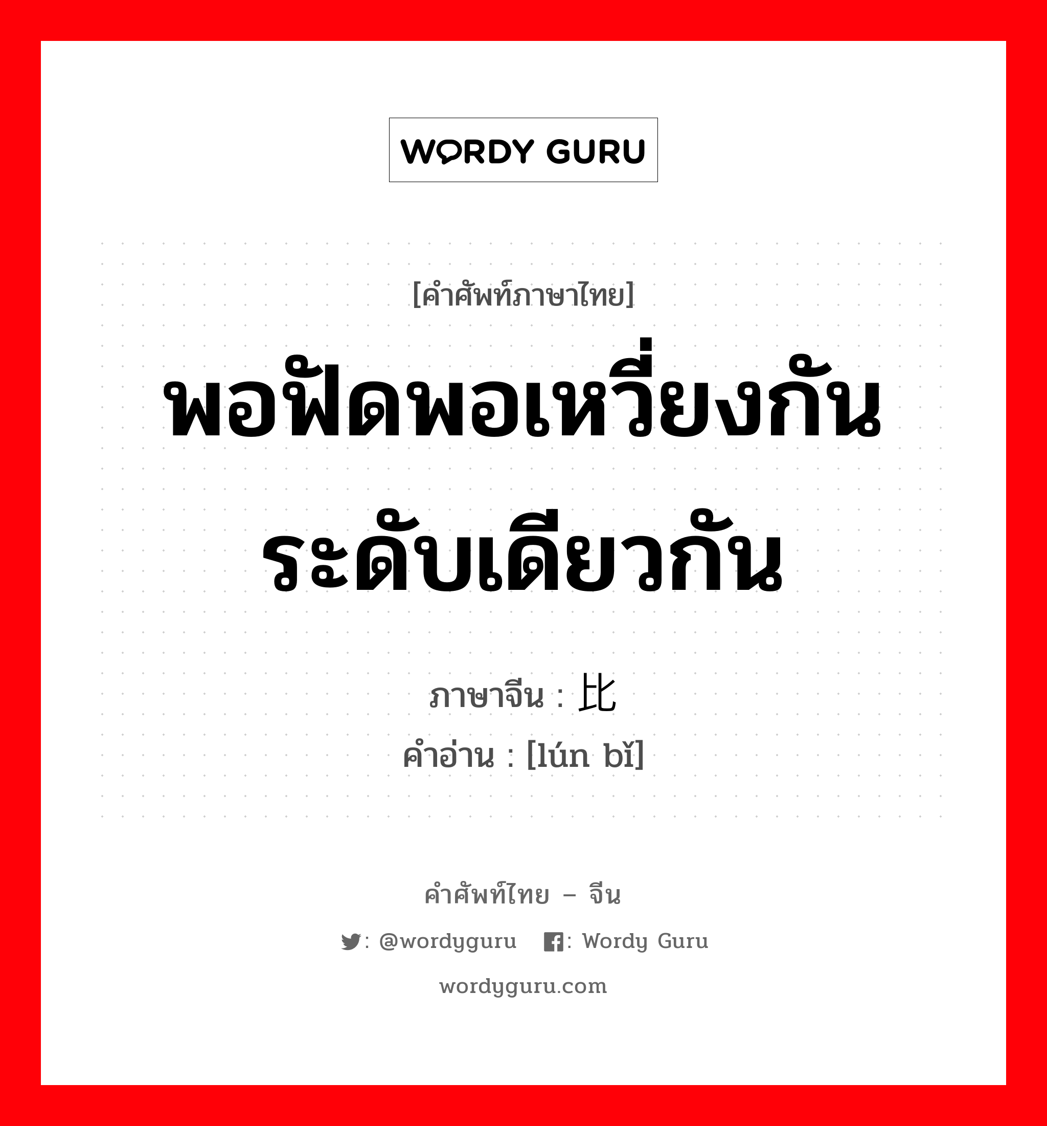 พอฟัดพอเหวี่ยงกัน ระดับเดียวกัน ภาษาจีนคืออะไร, คำศัพท์ภาษาไทย - จีน พอฟัดพอเหวี่ยงกัน ระดับเดียวกัน ภาษาจีน 伦比 คำอ่าน [lún bǐ]