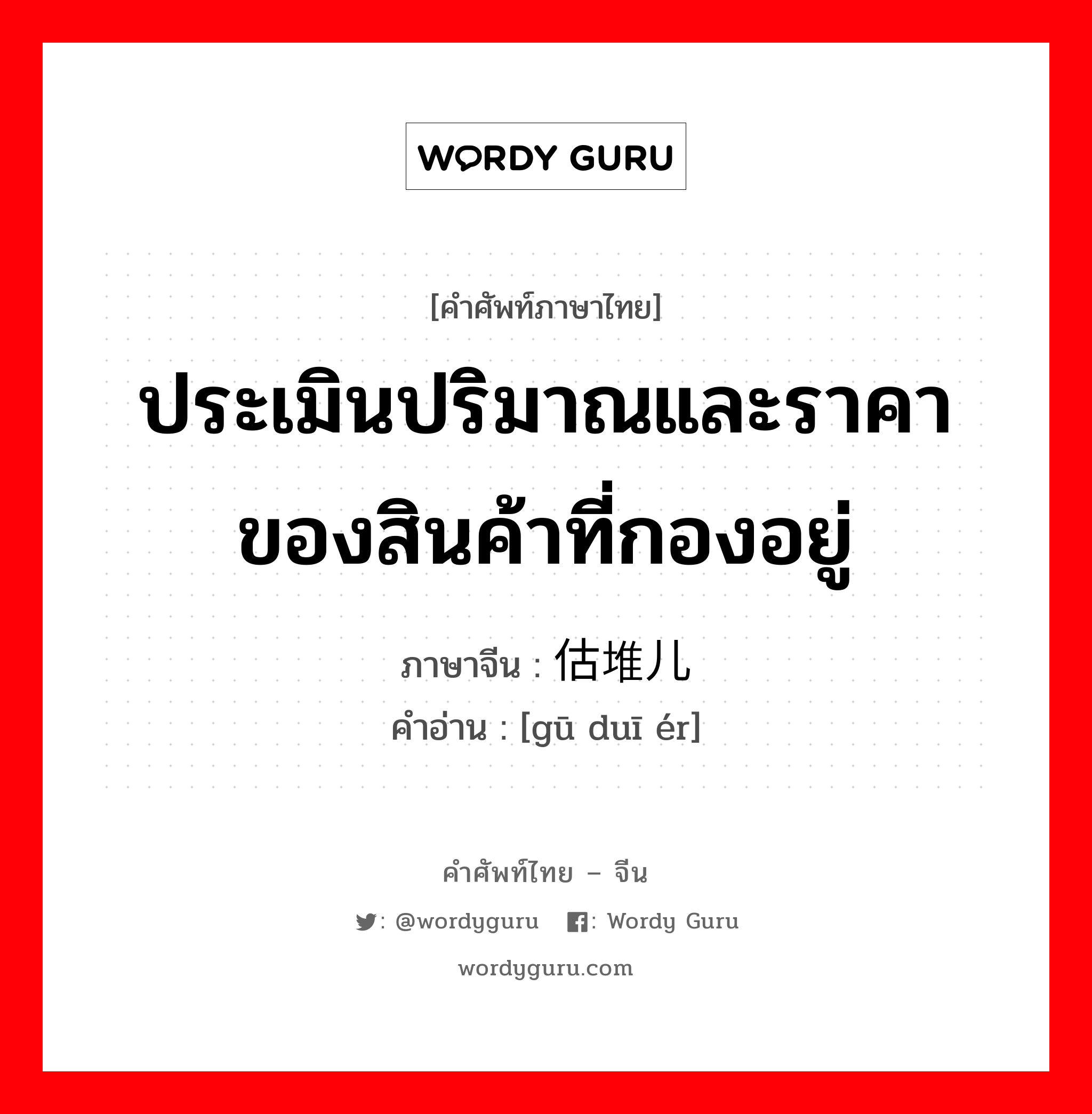 ประเมินปริมาณและราคาของสินค้าที่กองอยู่ ภาษาจีนคืออะไร, คำศัพท์ภาษาไทย - จีน ประเมินปริมาณและราคาของสินค้าที่กองอยู่ ภาษาจีน 估堆儿 คำอ่าน [gū duī ér]