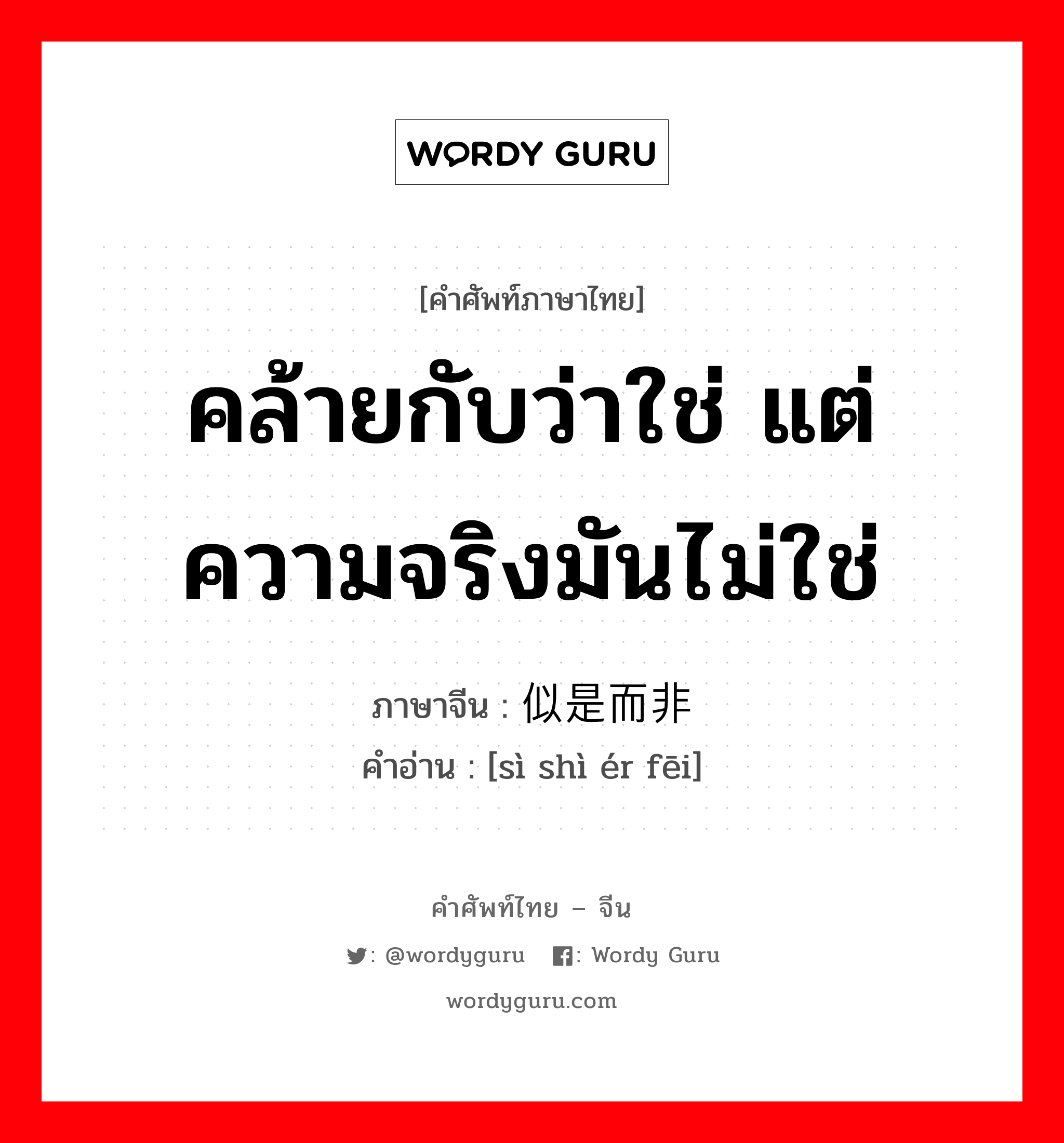 คล้ายกับว่าใช่ แต่ความจริงมันไม่ใช่ ภาษาจีนคืออะไร, คำศัพท์ภาษาไทย - จีน คล้ายกับว่าใช่ แต่ความจริงมันไม่ใช่ ภาษาจีน 似是而非 คำอ่าน [sì shì ér fēi]