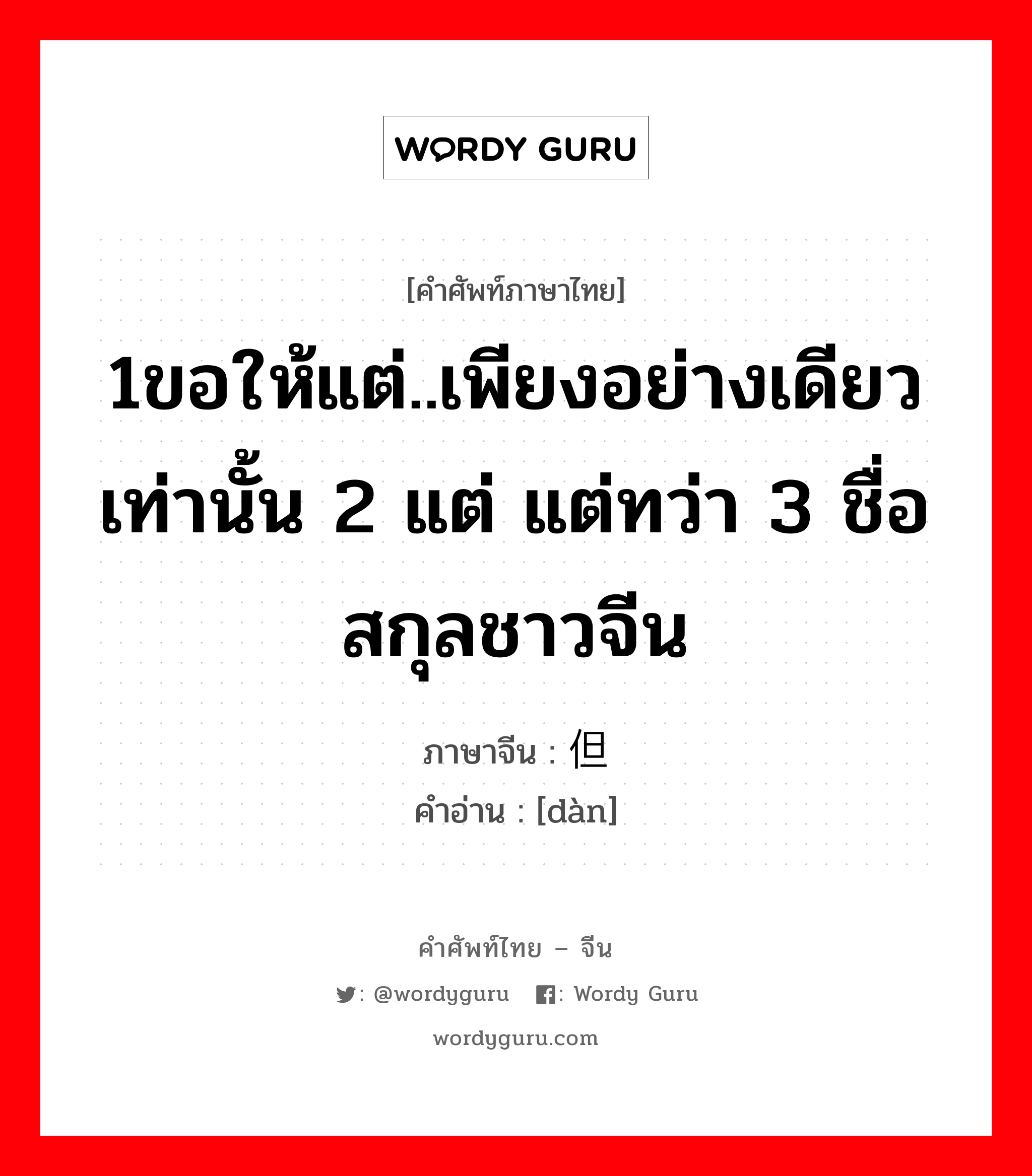 1ขอให้แต่..เพียงอย่างเดียวเท่านั้น 2 แต่ แต่ทว่า 3 ชื่อสกุลชาวจีน ภาษาจีนคืออะไร, คำศัพท์ภาษาไทย - จีน 1ขอให้แต่..เพียงอย่างเดียวเท่านั้น 2 แต่ แต่ทว่า 3 ชื่อสกุลชาวจีน ภาษาจีน 但 คำอ่าน [dàn]