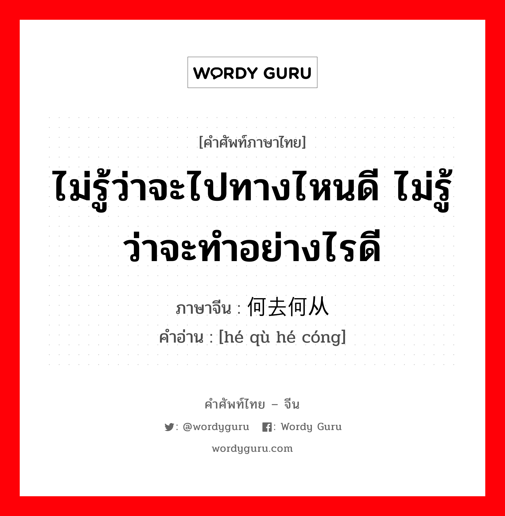 ไม่รู้ว่าจะไปทางไหนดี ไม่รู้ว่าจะทำอย่างไรดี ภาษาจีนคืออะไร, คำศัพท์ภาษาไทย - จีน ไม่รู้ว่าจะไปทางไหนดี ไม่รู้ว่าจะทำอย่างไรดี ภาษาจีน 何去何从 คำอ่าน [hé qù hé cóng]