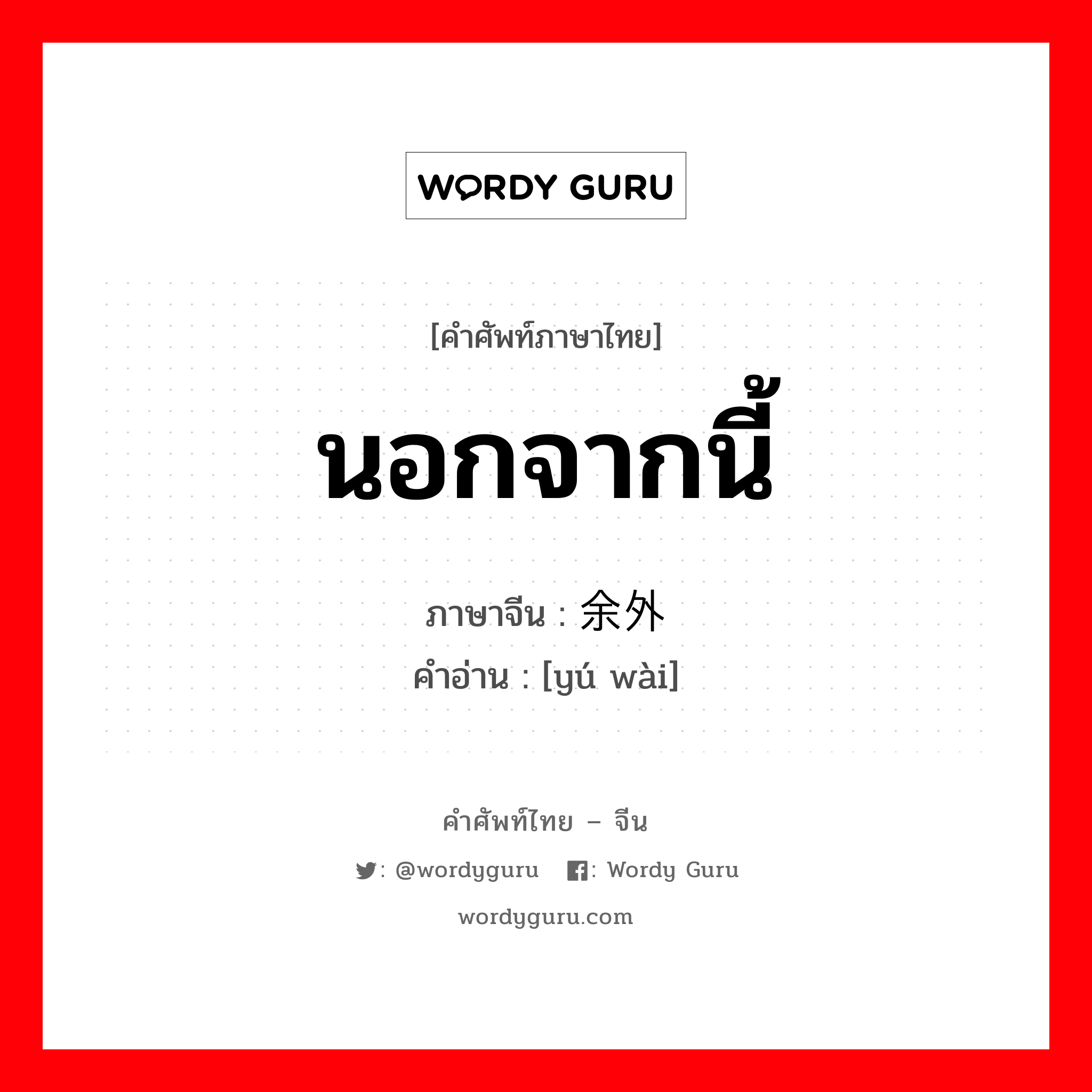 นอกจากนี้ ภาษาจีนคืออะไร, คำศัพท์ภาษาไทย - จีน นอกจากนี้ ภาษาจีน 余外 คำอ่าน [yú wài]